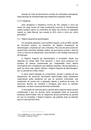 16




     Quando se tratar de documentos oriundos de instituições estrangeiras,
esses deverão ser acompanhados das respectivas traduções oficiais.

3.10 Freqüência

     Será obrigatória a freqüência mínima de 75% (setenta e cinco por
cento) da carga horária de cada componente curricular. É expressamente
vetado qualquer abono ou justificativa de faltas não previsto na legislação
vigente ou neste Manual, que exceda os 25% (vinte e cinco por cento)
permitidos.6

3.11 Regime especial de aprendizagem

      Em situações especiais o aluno poderá requerer, junto ao NAD, através
de formulário próprio, os benefícios do Regime Excepcional de
Aprendizagem, amparado por Leis e Decretos. Para isto ele deve preencher
requerimento anexando atestado médico, do qual deverá constar a data do
início e o término do afastamento, como também o CID (Código Internacional
de Doenças).
      O Regime Especial de Aprendizagem é concedido, desde que
requerido em tempo hábil. Para solicitá-lo, o aluno deve comprovar ser
portador de doença caracterizada por incapacidade física relativa
incompatível com a freqüência aos trabalhos escolares. Alunas gestantes, a
partir do oitavo mês, podem solicitar o Regime Especial de Aprendizagem,
por um período de 3 (três) meses7.
      O aluno estará obrigado ao cumprimento, durante o período de seu
afastamento, de exercícios domiciliares determinados pelos professores
responsáveis pelas disciplinas em que se encontra matriculado, que
substituirão, de acordo com a legislação vigente, a ausência às aulas. Os
exercícios deverão ser retirados e entregues pelo aluno ou portador
designado, nos dias e locais previamente combinados.
     A renovação da matrícula para o período letivo seguinte estará sempre
condicionada a que o/a aluno(a) tenha completado todos os exercícios
escolares determinados, feito as respectivas provas pertinentes ao período
em que foi concedido o Regime Especial, não podendo esse se estender
para um outro período letivo.




6
    Lei n.º 9394/96, art. 47, §3º, e Parecer n.º 282/02 CES/CNE.
7
    Lei Federal n.º 6202 de 17/04/75
 