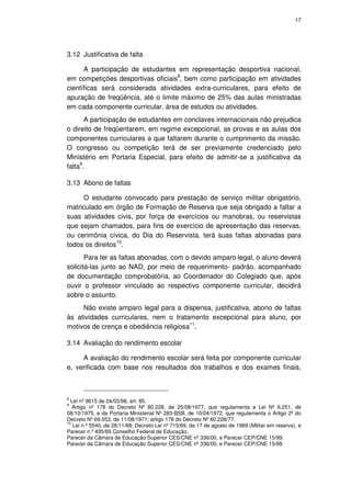 17




3.12 Justificativa de falta

      A participação de estudantes em representação desportiva nacional,
em competições desportivas oficiais8, bem como participação em atividades
científicas será considerada atividades extra-curriculares, para efeito de
apuração de freqüência, até o limite máximo de 25% das aulas ministradas
em cada componente curricular, área de estudos ou atividades.
       A participação de estudantes em conclaves internacionais não prejudica
o direito de freqüentarem, em regime excepcional, as provas e as aulas dos
componentes curriculares a que faltarem durante o cumprimento da missão.
O congresso ou competição terá de ser previamente credenciado pelo
Ministério em Portaria Especial, para efeito de admitir-se a justificativa da
falta9.

3.13 Abono de faltas

     O estudante convocado para prestação de serviço militar obrigatório,
matriculado em órgão de Formação de Reserva que seja obrigado a faltar a
suas atividades civis, por força de exercícios ou manobras, ou reservistas
que sejam chamados, para fins de exercício de apresentação das reservas,
ou cerimônia cívica, do Dia do Reservista, terá suas faltas abonadas para
todos os direitos10.
       Para ter as faltas abonadas, com o devido amparo legal, o aluno deverá
solicitá-las junto ao NAD, por meio de requerimento- padrão, acompanhado
de documentação comprobatória, ao Coordenador do Colegiado que, após
ouvir o professor vinculado ao respectivo componente curricular, decidirá
sobre o assunto.
     Não existe amparo legal para a dispensa, justificativa, abono de faltas
às atividades curriculares, nem o tratamento excepcional para aluno, por
motivos de crença e obediência religiosa11.

3.14 Avaliação do rendimento escolar

     A avaliação do rendimento escolar será feita por componente curricular
e, verificada com base nos resultados dos trabalhos e dos exames finais,



8
  Lei nº 9615 de 24/03/98, art. 85.
9
   Artigo nº 178 do Decreto Nº 80.228, de 25/08/1977, que regulamenta a Lei Nº 6.251, de
08/10/1975, e da Portaria Ministerial Nº 283-BSB, de 10/04/1972, que regulamenta o Artigo 2º do
Decreto Nº 69.053, de 11/08/1971; artigo 178 do Decreto Nº 80.228/77.
10
   Lei n.º 5540, de 28/11/68; Decreto Lei nº 715/69, de 17 de agosto de 1969 (Militar em reserva), e
Parecer n.º 495/69 Conselho Federal de Educação.
Parecer da Câmara de Educação Superior CES/CNE nº 336/00, e Parecer CEP/CNE 15/99.
Parecer da Câmara de Educação Superior CES/CNE nº 336/00, e Parecer CEP/CNE 15/99.
 
