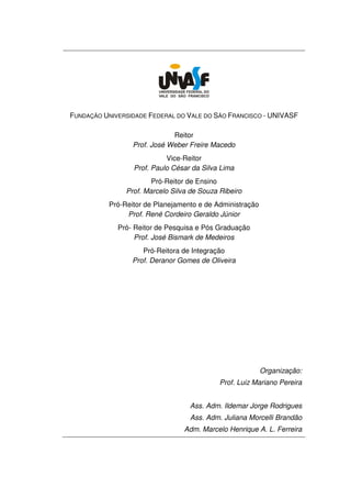 FUNDAÇÃO UNIVERSIDADE FEDERAL DO VALE DO SÃO FRANCISCO - UNIVASF

                             Reitor
                 Prof. José Weber Freire Macedo
                           Vice-Reitor
                 Prof. Paulo César da Silva Lima
                       Pró-Reitor de Ensino
               Prof. Marcelo Silva de Souza Ribeiro
          Pró-Reitor de Planejamento e de Administração
               Prof. René Cordeiro Geraldo Júnior
             Pró- Reitor de Pesquisa e Pós Graduação
                  Prof. José Bismark de Medeiros
                    Pró-Reitora de Integração
                 Prof. Deranor Gomes de Oliveira




                                                          Organização:
                                            Prof. Luiz Mariano Pereira


                                  Ass. Adm. Ildemar Jorge Rodrigues
                                  Ass. Adm. Juliana Morcelli Brandão
                                 Adm. Marcelo Henrique A. L. Ferreira
 