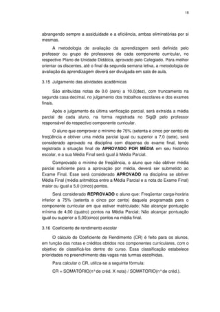18




abrangendo sempre a assiduidade e a eficiência, ambas eliminatórias por si
mesmas.
      A metodologia de avaliação da aprendizagem será definida pelo
professor ou grupo de professores de cada componente curricular, no
respectivo Plano de Unidade Didática, aprovado pelo Colegiado. Para melhor
orientar os discentes, até o final da segunda semana letiva, a metodologia de
avaliação da aprendizagem deverá ser divulgada em sala de aula.

3.15 Julgamento das atividades acadêmicas

      São atribuídas notas de 0.0 (zero) a 10.0(dez), com truncamento na
segunda casa decimal, no julgamento dos trabalhos escolares e dos exames
finais.
      Após o julgamento da última verificação parcial, será extraída a média
parcial de cada aluno, na forma registrada no Sig@ pelo professor
responsável do respectivo componente curricular.
      O aluno que comprovar o mínimo de 75% (setenta e cinco por cento) de
freqüência e obtiver uma média parcial igual ou superior a 7,0 (sete), será
considerado aprovado na disciplina com dispensa do exame final, tendo
registrada a situação final de APROVADO POR MÉDIA em seu histórico
escolar, e a sua Média Final será igual à Média Parcial.
      Comprovado o mínimo de freqüência, o aluno que não obtiver média
parcial suficiente para a aprovação por média, deverá ser submetido ao
Exame Final. Esse será considerado APROVADO na disciplina se obtiver
Média Final (média aritmética entre a Média Parcial e a nota do Exame Final)
maior ou igual a 5,0 (cinco) pontos.
       Será considerado REPROVADO o aluno que: Freqüentar carga-horária
inferior a 75% (setenta e cinco por cento) daquela programada para o
componente curricular em que estiver matriculado; Não alcançar pontuação
mínima de 4,00 (quatro) pontos na Média Parcial; Não alcançar pontuação
igual ou superior a 5,00(cinco) pontos na média final.

3.16 Coeficiente de rendimento escolar

      O cálculo do Coeficiente de Rendimento (CR) é feito para os alunos,
em função das notas e créditos obtidos nos componentes curriculares, com o
objetivo de classificá-los dentro do curso. Essa classificação estabelece
prioridades no preenchimento das vagas nas turmas escolhidas.
     Para calcular o CR, utiliza-se a seguinte fórmula:
     CR = SOMATÓRIO(n° de créd. X nota) / SOMATORIO(n° de créd.).
 