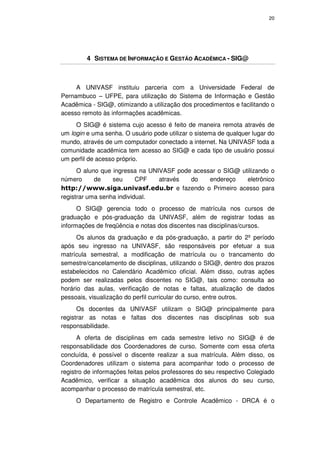 20




         4 SISTEMA DE INFORMAÇÃO E GESTÃO ACADÊMICA - SIG@



     A UNIVASF instituiu parceria com a Universidade Federal de
Pernambuco – UFPE, para utilização do Sistema de Informação e Gestão
Acadêmica - SIG@, otimizando a utilização dos procedimentos e facilitando o
acesso remoto às informações acadêmicas.
     O SIG@ é sistema cujo acesso é feito de maneira remota através de
um login e uma senha. O usuário pode utilizar o sistema de qualquer lugar do
mundo, através de um computador conectado a internet. Na UNIVASF toda a
comunidade acadêmica tem acesso ao SIG@ e cada tipo de usuário possui
um perfil de acesso próprio.
      O aluno que ingressa na UNIVASF pode acessar o SIG@ utilizando o
número      de    seu      CPF   através  do    endereço    eletrônico
http://www.siga.univasf.edu.br e fazendo o Primeiro acesso para
registrar uma senha individual.
      O SIG@ gerencia todo o processo de matrícula nos cursos de
graduação e pós-graduação da UNIVASF, além de registrar todas as
informações de freqüência e notas dos discentes nas disciplinas/cursos.
      Os alunos da graduação e da pós-graduação, a partir do 2º período
após seu ingresso na UNIVASF, são responsáveis por efetuar a sua
matrícula semestral, a modificação de matrícula ou o trancamento do
semestre/cancelamento de disciplinas, utilizando o SIG@, dentro dos prazos
estabelecidos no Calendário Acadêmico oficial. Além disso, outras ações
podem ser realizadas pelos discentes no SIG@, tais como: consulta ao
horário das aulas, verificação de notas e faltas, atualização de dados
pessoais, visualização do perfil curricular do curso, entre outros.
      Os docentes da UNIVASF utilizam o SIG@ principalmente para
registrar as notas e faltas dos discentes nas disciplinas sob sua
responsabilidade.
      A oferta de disciplinas em cada semestre letivo no SIG@ é de
responsabilidade dos Coordenadores de curso. Somente com essa oferta
concluída, é possível o discente realizar a sua matrícula. Além disso, os
Coordenadores utilizam o sistema para acompanhar todo o processo de
registro de informações feitas pelos professores do seu respectivo Colegiado
Acadêmico, verificar a situação acadêmica dos alunos do seu curso,
acompanhar o processo de matrícula semestral, etc.
     O Departamento de Registro e Controle Acadêmico - DRCA é o
 