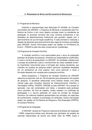22




        5 PROGRAMAS DE APOIO AOS ESTUDANTES DE GRADUAÇÃO




5.1 Programas de Monitoria

      Instituído e regulamentado pela Resolução Nº 02/2006, do Conselho
Universitário da UNIVASF, o Programa de Monitoria é coordenado pela Pró-
Reitoria de Ensino e tem como objetivo principal inserir os estudantes de
graduação no processo formativo das suas carreiras profissionais e nas
atividades de desenvolvimento institucional que guardem relação com o
aprimoramento da sua formação acadêmica. A cada semestre é realizada a
seleção de discentes para preenchimento das vagas de monitoria concedidas
pela UNIVASF. Outras informações podem ser obtidas na Pró-Reitoria de
Ensino – PROEN ou pelo site www.univasf.edu.br/~prodescape.

5.2 Programas de Iniciação Científica

       A iniciação científica é uma oportunidade para o aluno de graduação
participar de projetos de pesquisa, orientado por pesquisadores qualificados,
e iniciar a carreira de pesquisador na UNIVASF. As atividades voltadas para
a solução de problemas e para o conhecimento da nossa realidade tornam-
se importantes instrumentos para a formação dos nossos estudantes, que
inseridos em projetos de pesquisa podem aprimorar qualidades desejadas
em um profissional de nível superior, bem como estimular e iniciar a
formação daqueles com vocação para a pesquisa científica.
      Nesta perspectiva, o Programa de Iniciação Científica da UNIVASF
seleciona anualmente mais de 100 estudantes para participarem de projetos
de pesquisa. O estudante selecionado como bolsista recebe uma bolsa
mensal paga pelo Conselho Nacional de Desenvolvimento Científico e
Tecnológico (CNPq), FACEPE, FAPESB ou pela UNIVASF. Se o projeto for
aprovado, mas não contemplado com bolsa, o estudante pode participar
como voluntário. No final do trabalho, ambos recebem um certificado de
participação e o resumo publicado em anais da Jornada de Iniciação
Científica. Os melhores trabalhos apresentados nas Jornadas, em cada área
de conhecimento, recebem na premiação um certificado. Outras informações
podem ser obtidas na Pró-Reitoria de Pesquisa e Pós-Graduação (PRPPG),
no Campus Petrolina.

5.3 Programas de Integração

     A UNIVASF, através do Programa Institucional de Bolsas de Integração
– PIBIN, proporciona bolsas para discentes que participem de projetos de
extensão selecionados de acordo com Edital. Além do PIBIN, existe o
 