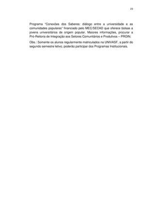 23




Programa “Conexões dos Saberes: diálogo entre a universidade e as
comunidades populares” financiado pelo MEC/SECAD que oferece bolsas a
jovens universitários de origem popular. Maiores informações, procurar a
Pró-Reitoria de Integração aos Setores Comunitários e Produtivos – PROIN.
Obs.: Somente os alunos regularmente matriculados na UNIVASF, a partir do
segundo semestre letivo, poderão participar dos Programas Institucionais.
 