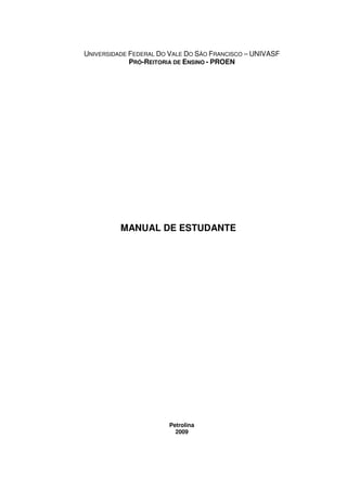 UNIVERSIDADE FEDERAL DO VALE DO SÃO FRANCISCO – UNIVASF
             PRÓ-REITORIA DE ENSINO - PROEN




          MANUAL DE ESTUDANTE




                       Petrolina
                         2009
 