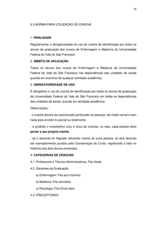30




6.3 NORMA PARA UTILIZAÇÃO DE CRACHÁ



1. FINALIDADE

Regulamentar a obrigatoriedade do uso do crachá de identificação por todos os
alunos de graduação dos cursos de Enfermagem e Medicina da Universidade
Federal do Vale do São Francisco.

2. ÂMBITO DE APLICAÇÃO

Todos os alunos dos cursos de Enfermagem e Medicina da Universidade
Federal do Vale do São Francisco nas dependências das unidades de saúde
quando em exercício de qualquer atividade acadêmica.

3. OBRIGATORIEDADE DE USO

É obrigatório o uso do crachá de identificação por todos os alunos de graduação
da Universidade Federal do Vale do São Francisco em todas as dependências
das unidades de saúde, quando em atividade acadêmica.

Observações:

- o crachá deverá ser posicionado pendurado ao pescoço, de modo visível e sem
nada para encobri-lo parcial ou totalmente;

- é proibido o empréstimo e/ou a troca de crachás, ou seja, cada pessoa deve
portar o seu próprio crachá;

- se o discente for flagrado utilizando crachá de outra pessoa, os dois deverão
ser exemplarmente punidos pela Coordenação do Curso, registrando a falta no
histórico dos dois alunos envolvidos.

4. CATEGORIAS DE CRACHÁS

4.1. Professores e Técnico-Administrativos: Fita Verde

4.2. Discentes da Graduação:

    a) Enfermagem: Fita azul marinho

    b) Medicina: Fita vermelha

    c) Psicologia: Fita Cinza claro

4.3. PRECEPTORES:
 