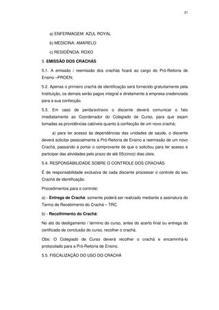 31




    a) ENFERMAGEM: AZUL ROYAL

    b) MEDICINA: AMARELO

    c) RESIDÊNCIA: ROXO

5. EMISSÃO DOS CRACHÁS

5.1. A emissão / reemissão dos crachás ficará ao cargo do Pró-Reitoria de
Ensino –PROEN;

5.2. Apenas o primeiro crachá de identificação será fornecido gratuitamente pela
Instituição, os demais serão pagos integral e diretamente à empresa credenciada
para a sua confecção.

5.3. Em caso de perda/extravio o discente deverá comunicar o fato
imediatamente ao Coordenador do Colegiado de Curso, para que sejam
tomadas as providências cabíveis quanto à confecção de um novo crachá;

     a) para ter acesso às dependências das unidades de saúde, o discente
deverá solicitar pessoalmente à Pró-Reitoria de Ensino a reemissão de um novo
Crachá, passando a portar o comprovante de que o solicitou para ter acesso e
participar das atividades pelo prazo de até 05(cinco) dias úteis.

5.4. RESPONSABILIDADE SOBRE O CONTROLE DOS CRACHÁS

É de responsabilidade exclusiva de cada discente processar o controle do seu
Crachá de identificação.

Procedimentos para o controle:

a) - Entrega de Crachá: somente poderá ser realizado mediante a assinatura do
Termo de Recebimento do Crachá – TRC.

b) - Recolhimento do Crachá:

No ato do desligamento / término do curso, antes do acerto final ou entrega do
certificado de conclusão do curso, recolher o crachá.

Obs: O Colegiado de Curso deverá recolher o crachá e encaminhá-lo
protocolado para a Pró-Reitoria de Ensino.

5.5. FISCALIZAÇÃO DO USO DO CRACHÁ
 