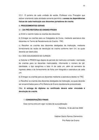 32




5.5.1. O porteiro de cada unidade de saúde, Professor e/ou Preceptor que
estiver orientando cada atividade somente permitirá o acesso às dependências
físicas de cada Instituição aos discentes portadores de crachá.

6. PROCEDIMENTOS GERAIS

6.1. DA PRÓ-REITORIA DE ENSINO-PROEN

a) Emitir e reemitir todos os crachás dos discentes

b) Entregar os crachás para os Colegiados de Curso, mediante assinatura dos
discentes no Termo de Recebimento do Crachá - TRC.

c) Recolher os crachás dos discentes desligadas da Instituição, mediante
fornecimento do recibo de devolução do crachá conforme item 5.4, os quais
deverão ser destruídos.

6.2. DOS COLEGIADOS DE CURSOS

a) Solicitar à PROEN logo depois do período de matrícula a emissão / reemissão
de crachás para os discentes matriculados, informando o número de cpf,
identidade, o tipo sangüíneo e fator rh de cada um, além do semestre de
ingresso deles e do fornecimento de ficha com fotografia e assinatura de cada
um.

b) Entregar os crachás para os discentes mediante a assinatura destes no TRC.

c) Recolher os crachás dos discentes desligados da Instituição, os quais deverão
ser encaminhados para a Pró-Reitoria de Ensino devidamente protocolizado.

Obs: A entrega do diploma ou certificado deverá estar vinculada à
devolução do crachá.



      7. CONSIDERAÇÕES FINAIS

      Esta norma entra em vigor na data de sua publicação.

                                                 Petrolina, 16 de abril de 2008



                                            Valdner Daizio Ramos Clementino

                                                      Pró-Reitor de Ensino
 