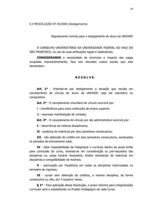 33




6.4 RESOLUÇÃO Nº 05/2008 (Desligamento)



                 Regulamenta normas para o desligamento de aluno da UNIVASF


     O CONSELHO UNIVERSITÁRIO DA UNIVERSIDADE FEDERAL DO VALE DO
SÃO FRANCISCO, no uso de suas atribuições legais e estatutárias;
     CONSIDERANDO a necessidade de minimizar o impacto das vagas
ocupadas improdutivamente, face aos elevados custos sociais que elas
demandam;


                                    R E S O L V E:


     Art. 1º - Entende-se por desligamento a situação que resulta em
cancelamento de vínculo do aluno da UNIVASF, seja ele voluntário ou
compulsório.
     Art. 2º - O cancelamento voluntário de vínculo ocorrerá por:
     I - transferência para outra instituição de ensino superior;
     II - expressa manifestação de vontade;
     Art. 3º - O cancelamento de vínculo por ato administrativo ocorrerá por:
     I – decorrência de motivos disciplinares;
     II - ausência de matrícula por dois semestres consecutivos;
      III - não obtenção de crédito em dois semestres consecutivos, excetuados
os períodos de trancamento total;
      IV - estar impossibilitado de integralizar o currículo dentro do prazo limite
para conclusão do curso, levando-se em consideração os pré-requisitos das
disciplinas ou carga horária necessária, limites semestrais de matrícula em
disciplinas e compatibilidade de horários;
     V - reprovação por freqüência em todas as disciplinas matriculadas no
semestre de ingresso;
     VI - cursar sem obtenção de créditos, a mesma disciplina, de forma
consecutiva ou não, por 4 (quatro) vezes;
      § 1º - Para aplicação dessa Resolução, o prazo máximo para integralização
curricular será o estabelecido no Projeto Pedagógico de cada Curso.
 