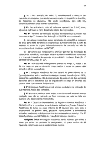 34




      § 2º - Para aplicação do inciso IV, considerar-se-á o cômputo das
matrículas em disciplinas que resultem em reprovação por insuficiência de média,
de freqüência ou abandono, não sendo considerado, para este fim,
disciplinas/semestre onde ocorra o trancamento.
     § 3º - Para aplicação do inciso VI, o discente reprovado por 3 (três) vezes,
só poderá matricular-se na(s) disciplina(s) objeto das reprovações.
     Art. 4º - Para fins de verificação do prazo de integralização curricular, nos
termos no artigo 33 do Anexo I da Resolução nº 08/2004, será considerado:
      I – para alunos reoptantes e alunos transferidos de outras IES, a contagem
do prazo para efeito de tempo de integralização curricular será feita a partir do
ingresso no curso de origem, independentemente da concessão ou não de
aproveitamento de disciplinas na UNIVASF;
     II – para alunos que ingressaram na UNIVASF por meio da modalidade de
obtenção de novo título, a contagem inicia-se a partir da matrícula no novo curso
e o prazo de integralização curricular será o definido conforme Resolução n°
06/2008-CONUNI, artigo 8°, § 2°.
     Art. 5º - Não ocorrerá o desligamento previsto no Artigo 3°, incisos II ao
IV nos casos em que o estudante possa concluir o curso em apenas dois
semestres letivos consecutivos.
      § 1º O Colegiado Acadêmico de Curso deverá, no prazo máximo de 15
(quinze) dias úteis após o recebimento do(s) processo(s), devolvê-lo(s) ao DRCA,
declarando a viabilidade ou não da integralização do curso em até dois semestres
adicionais para os estudantes que se enquadrarem no artigo 5° emitindo seu
parecer sobre o processo de desligamento.
     § 2° O Colegiado Acadêmico deverá orientar o estudante na efetivação de
sua matrícula, nestes dois semestres.
      § 3° Nos casos previstos neste artigo, o estudante será automaticamente
desligado caso não se matricule ou fique reprovado por nota ou falta em
qualquer uma das disciplinas matriculadas.
     Art. 6º - Caberá ao Departamento de Registro e Controle Acadêmico –
DRCA identificar e encaminhar semestralmente às Coordenações dos Colegiados
Acadêmicos de Curso, no prazo máximo de 15 (quinze) dias úteis após o
encerramento do período letivo, processos individualizados e devidamente
autuados, objetivando o desligamento dos alunos enquadrados no artigo 2º e 3º
dessa Resolução, acompanhados dos respectivos históricos escolares.
     Parágrafo único: O Colegiado Acadêmico deverá notificar, por escrito o
aluno que estiver em processo de desligamento, no prazo máximo de 48
(quarenta e oito) horas após o recebimento do mesmo.
 