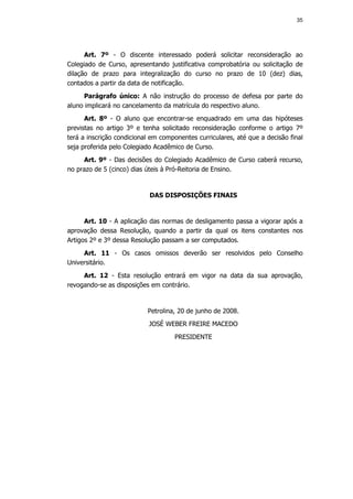 35




      Art. 7º - O discente interessado poderá solicitar reconsideração ao
Colegiado de Curso, apresentando justificativa comprobatória ou solicitação de
dilação de prazo para integralização do curso no prazo de 10 (dez) dias,
contados a partir da data de notificação.
      Parágrafo único: A não instrução do processo de defesa por parte do
aluno implicará no cancelamento da matrícula do respectivo aluno.
      Art. 8º - O aluno que encontrar-se enquadrado em uma das hipóteses
previstas no artigo 3º e tenha solicitado reconsideração conforme o artigo 7º
terá a inscrição condicional em componentes curriculares, até que a decisão final
seja proferida pelo Colegiado Acadêmico de Curso.
     Art. 9º - Das decisões do Colegiado Acadêmico de Curso caberá recurso,
no prazo de 5 (cinco) dias úteis à Pró-Reitoria de Ensino.


                            DAS DISPOSIÇÕES FINAIS


      Art. 10 - A aplicação das normas de desligamento passa a vigorar após a
aprovação dessa Resolução, quando a partir da qual os itens constantes nos
Artigos 2º e 3º dessa Resolução passam a ser computados.
     Art. 11 - Os casos omissos deverão ser resolvidos pelo Conselho
Universitário.
     Art. 12 - Esta resolução entrará em vigor na data da sua aprovação,
revogando-se as disposições em contrário.


                           Petrolina, 20 de junho de 2008.
                            JOSÉ WEBER FREIRE MACEDO
                                    PRESIDENTE
 