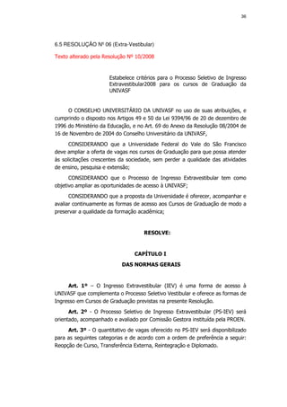 36




6.5 RESOLUÇÃO Nº 06 (Extra-Vestibular)

Texto alterado pela Resolução Nº 10/2008


                      Estabelece critérios para o Processo Seletivo de Ingresso
                      Extravestibular2008 para os cursos de Graduação da
                      UNIVASF


     O CONSELHO UNIVERSITÁRIO DA UNIVASF no uso de suas atribuições, e
cumprindo o disposto nos Artigos 49 e 50 da Lei 9394/96 de 20 de dezembro de
1996 do Ministério da Educação, e no Art. 69 do Anexo da Resolução 08/2004 de
16 de Novembro de 2004 do Conselho Universitário da UNIVASF,
      CONSIDERANDO que a Universidade Federal do Vale do São Francisco
deve ampliar a oferta de vagas nos cursos de Graduação para que possa atender
às solicitações crescentes da sociedade, sem perder a qualidade das atividades
de ensino, pesquisa e extensão;
      CONSIDERANDO que o Processo de Ingresso Extravestibular tem como
objetivo ampliar as oportunidades de acesso à UNIVASF;
      CONSIDERANDO que a proposta da Universidade é oferecer, acompanhar e
avaliar continuamente as formas de acesso aos Cursos de Graduação de modo a
preservar a qualidade da formação acadêmica;


                                    RESOLVE:


                                CAPÍTULO I
                           DAS NORMAS GERAIS


     Art. 1º – O Ingresso Extravestibular (IEV) é uma forma de acesso à
UNIVASF que complementa o Processo Seletivo Vestibular e oferece as formas de
Ingresso em Cursos de Graduação previstas na presente Resolução.
      Art. 2º - O Processo Seletivo de Ingresso Extravestibular (PS-IEV) será
orientado, acompanhado e avaliado por Comissão Gestora instituída pela PROEN.
     Art. 3º - O quantitativo de vagas oferecido no PS-IEV será disponibilizado
para as seguintes categorias e de acordo com a ordem de preferência a seguir:
Reopção de Curso, Transferência Externa, Reintegração e Diplomado.
 