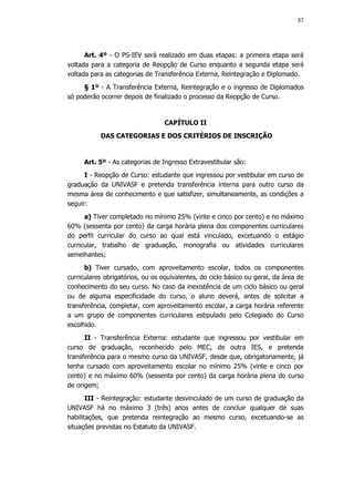 37




      Art. 4º - O PS-IEV será realizado em duas etapas: a primeira etapa será
voltada para a categoria de Reopção de Curso enquanto a segunda etapa será
voltada para as categorias de Transferência Externa, Reintegração e Diplomado.
     § 1º - A Transferência Externa, Reintegração e o ingresso de Diplomados
só poderão ocorrer depois de finalizado o processo da Reopção de Curso.


                                  CAPÍTULO II
           DAS CATEGORIAS E DOS CRITÉRIOS DE INSCRIÇÃO


     Art. 5º - As categorias de Ingresso Extravestibular são:
      I - Reopção de Curso: estudante que ingressou por vestibular em curso de
graduação da UNIVASF e pretenda transferência interna para outro curso da
mesma área de conhecimento e que satisfizer, simultaneamente, as condições a
seguir:
      a) Tiver completado no mínimo 25% (vinte e cinco por cento) e no máximo
60% (sessenta por cento) da carga horária plena dos componentes curriculares
do perfil curricular do curso ao qual está vinculado, excetuando o estágio
curricular, trabalho de graduação, monografia ou atividades curriculares
semelhantes;
      b) Tiver cursado, com aproveitamento escolar, todos os componentes
curriculares obrigatórios, ou os equivalentes, do ciclo básico ou geral, da área de
conhecimento do seu curso. No caso da inexistência de um ciclo básico ou geral
ou de alguma especificidade do curso, o aluno deverá, antes de solicitar a
transferência, completar, com aproveitamento escolar, a carga horária referente
a um grupo de componentes curriculares estipulado pelo Colegiado do Curso
escolhido.
      II - Transferência Externa: estudante que ingressou por vestibular em
curso de graduação, reconhecido pelo MEC, de outra IES, e pretenda
transferência para o mesmo curso da UNIVASF, desde que, obrigatoriamente, já
tenha cursado com aproveitamento escolar no mínimo 25% (vinte e cinco por
cento) e no máximo 60% (sessenta por cento) da carga horária plena do curso
de origem;
       III - Reintegração: estudante desvinculado de um curso de graduação da
UNIVASF há no máximo 3 (três) anos antes de concluir qualquer de suas
habilitações, que pretenda reintegração ao mesmo curso, excetuando-se as
situações previstas no Estatuto da UNIVASF.
 