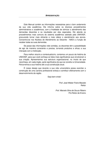 APRESENTAÇÃO



     Este Manual contém as informações necessárias para o bom andamento
da sua vida acadêmica. Ele informa sobre os diversos procedimentos
administrativos e acadêmicos, com a finalidade de otimizar o atendimento das
demandas discentes e os resultados por eles esperados. Ele aborda os
procedimentos mais comuns do sistema acadêmico adotado pela UNIVASF,
procurando tornar mais eficiente e mais célere o atendimento aos alunos.
Concentra-se nos Núcleos de Atendimento ao Discente - NAD’s a função de
receber todas as suas demandas.
      De posse das informações nele contidas, os discentes têm a possibilidade
de agir de maneira consciente e precisa, tornando produtiva e eficaz a sua
interação com a Instituição.
     Para melhor situá-lo e contextualizá-lo, contamos um pouco da história da
UNIVASF, para que você conheça os fatos mais significativos que envolveram a
sua criação. Apresentamos sua estrutura organizacional, no intuito de que
reconheça, em cada órgão, parte significativa do que se constitui a Universidade.
Percorremos a sua história até a sua constituição atual.
      É nosso desejo que durante a sua vida universitária possa exercitar a
construção de uma carreira profissional exitosa e contribuir efetivamente com o
desenvolvimento da região.
                                  Seja bem-vindo!


                                                Prof. José Weber Freire Macedo
                                                                         Reitor

                                            Prof. Marcelo Silva de Souza Ribeiro
                                                            Pró-Reitor de Ensino
 