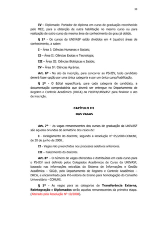 38




      IV – Diplomado: Portador de diploma em curso de graduação reconhecido
pelo MEC, para a obtenção de outra habilitação no mesmo curso ou para
realização de outro curso da mesma área de conhecimento do grau já obtido.
     § 1º - Os cursos da UNIVASF estão divididos em 4 (quatro) áreas de
conhecimento, a saber:
     I – Área I: Ciências Humanas e Sociais;
     II – Área II: Ciências Exatas e Tecnologia;
     III – Área III: Ciências Biológicas e Saúde;
     IV – Área IV: Ciências Agrárias.
     Art. 6º - No ato da inscrição, para concorrer ao PS-IEV, todo candidato
deverá fazer opção por uma única categoria e por um único curso/habilitação.
      § 1º - O Edital especificará, para cada categoria de candidato, a
documentação comprobatória que deverá ser entregue no Departamento de
Registro e Controle Acadêmico (DRCA) da PROEN/UNIVASF para finalizar o ato
de inscrição.


                                CAPÍTULO III
                                  DAS VAGAS


     Art. 7º – As vagas remanescentes dos cursos de graduação da UNIVASF
são aquelas oriundas do somatório dos casos de:
     I - Desligamento do discente, segundo a Resolução nº 05/2008-CONUNI,
de 20 de junho de 2008..
     II - Vagas não preenchidas nos processos seletivos anteriores.
     III – Falecimento do discente.
     Art. 8º – O número de vagas oferecidas e distribuídas em cada curso para
o PS-IEV será definido pelos Colegiados Acadêmicos de Curso da UNIVASF,
baseado nas informações extraídas do Sistema de Informações e Gestão
Acadêmica – SIG@, pelo Departamento de Registro e Controle Acadêmico –
DRCA, e encaminhado pela Pró-reitoria de Ensino para homologação do Conselho
Universitário - CONUNI.
      § 1º - As vagas para as categorias de Transferência Externa,
Reintegração e Diplomados serão aquelas remanescentes da primeira etapa.
(Alterado pela Resolução Nº 10/2008).
 