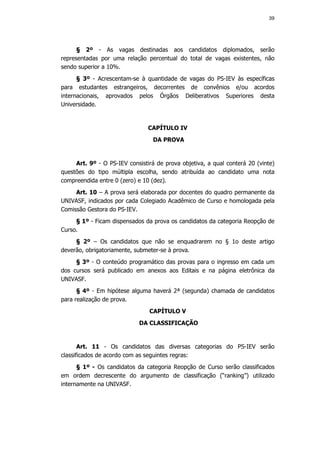 39




      § 2º - As vagas destinadas aos candidatos diplomados, serão
representadas por uma relação percentual do total de vagas existentes, não
sendo superior a 10%.
      § 3º - Acrescentam-se à quantidade de vagas do PS-IEV às específicas
para estudantes estrangeiros, decorrentes de convênios e/ou acordos
internacionais, aprovados pelos Órgãos Deliberativos Superiores desta
Universidade.


                                CAPÍTULO IV
                                  DA PROVA


     Art. 9º - O PS-IEV consistirá de prova objetiva, a qual conterá 20 (vinte)
questões do tipo múltipla escolha, sendo atribuída ao candidato uma nota
compreendida entre 0 (zero) e 10 (dez).
     Art. 10 – A prova será elaborada por docentes do quadro permanente da
UNIVASF, indicados por cada Colegiado Acadêmico de Curso e homologada pela
Comissão Gestora do PS-IEV.
     § 1º - Ficam dispensados da prova os candidatos da categoria Reopção de
Curso.
     § 2º – Os candidatos que não se enquadrarem no § 1o deste artigo
deverão, obrigatoriamente, submeter-se à prova.
     § 3º - O conteúdo programático das provas para o ingresso em cada um
dos cursos será publicado em anexos aos Editais e na página eletrônica da
UNIVASF.
      § 4º - Em hipótese alguma haverá 2ª (segunda) chamada de candidatos
para realização de prova.
                                CAPÍTULO V
                            DA CLASSIFICAÇÃO


       Art. 11 - Os candidatos das diversas categorias do PS-IEV serão
classificados de acordo com as seguintes regras:
      § 1º - Os candidatos da categoria Reopção de Curso serão classificados
em ordem decrescente do argumento de classificação (“ranking”) utilizado
internamente na UNIVASF.
 
