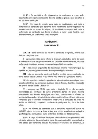 40




       § 2º - Os candidatos não dispensados de realizarem a prova serão
classificados em ordem decrescente da nota obtida na prova a que se refere o
Art. 9o desta Resolução.
      § 3º - Em caso de empate, para todas as modalidades,           será dada a
preferência ao candidato que: a) tenha maior rendimento escolar     registrado no
histórico escolar do curso de origem; b) persistindo o empate        será dada a
preferência ao candidato que tenha creditado a maior carga          horária, com
aproveitamento, do currículo do curso de origem.


                                 CAPÍTULO VI
                               DA ELIMINAÇÃO


      Art. 12 - Será eliminado do PS-IEV o candidato a ingresso, através das
diversas categorias, que:
      I - apresentar média geral inferior a 5 (cinco), calculada a partir de todas
as médias finais das disciplinas cursadas na UNIVASF ou em outra IES, inclusive
na forma de disciplinas isoladas, comprovadas em histórico escolar.
      II – não possuir argumento de classificação interno (“ranking”) igual ou
superior a 5,0 (cinco) para candidato à categoria Reopção de Curso.
     III - não se apresentar dentro do horário previsto para a realização da
prova de que trata o Capitulo IV ou obtiver nota inferior a 5 (cinco) na mesma.
     IV - for apanhado portando aparelho de telefonia móvel ou qualquer outro
aparelho eletrônico ou cometendo qualquer tipo de fraude, durante a realização
das provas de que trata o Capítulo IV.
      V - aprovado no PS-IEV que trata o Capítulo IV, e não apresente
possibilidade de conclusão do curso pretendido dentro do prazo máximo
estabelecido pelo Projeto Pedagógico do Curso, considerando o número de
semestres já cursados na instituição de origem, adicionado ao número mínimo de
semestres que o candidato necessitaria cursar para a conclusão do curso no
âmbito da UNIVASF, computado conforme os parágrafos 1o, 2o e 3o deste
artigo.
      §1º - O número de semestres que o candidato necessitará cursar na
UNIVASF, citado no inciso V deste artigo, será obtido através da carga horária
que falta para a conclusão do curso pretendido dividido por 300 (trezentos).
      §2º - A carga horária que falta para conclusão do curso pretendido será
calculada subtraindo da carga horária plena do curso pretendido a carga horária
total obtida pelo candidato através do processo de dispensa de disciplinas, já
 