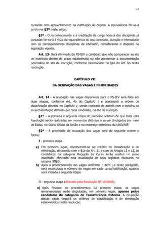 41




cursadas com aproveitamento na instituição de origem. A equivalência far-se-á
conforme §3º deste artigo.
       §3º - O reconhecimento e a creditação da carga horária das disciplinas já
cursadas far-se-á à vista da equivalência do seu conteúdo, duração e intensidade
com as correspondentes disciplinas da UNIVASF, considerando o disposto na
legislação vigente.
      Art. 13- Será eliminado do PS-IEV o candidato que não comparecer ao ato
de matrícula dentro do prazo estabelecido ou não apresentar a documentação
necessária no ato da inscrição, conforme mencionado no §1o do Art. 6o desta
resolução.


                                CAPÍTULO VII
               DA OCUPAÇÃO DAS VAGAS E PRIORIDADES


       Art. 14 - A ocupação das vagas disponíveis para o PS-IEV será feita em
duas etapas, conforme Art. 4o do Capítulo I e obedecerá a ordem de
classificação descrita no Capítulo V, sendo realizada de acordo com a escolha do
curso/habilitação definida por cada candidato, no ato da inscrição.
     §1º – A primeira e segunda etapa do processo seletivo de que trata esta
Resolução serão realizadas em momentos distintos a serem divulgados por meio
de Edital, no Diário Oficial da União e no endereço eletrônico da UNIVASF.
     §2º - A prioridade de ocupação das vagas será da seguinte ordem e
forma:
     I - primeira etapa
   a) Em primeiro lugar, obedecendo-se ao critério de classificação e de
      eliminação, de acordo com o §1o do Art. 11 e com os Artigos 12 e 13, os
      candidatos da categoria Reopção de Curso serão aceitos no curso
      escolhido, efetivado pela atualização de seus registros escolares no
      sistema SIG@.
   b) Após o preenchimento das vagas conforme o item I-a deste parágrafo,
      será recalculado o número de vagas em cada curso/habilitação, quando
      será iniciada a segunda etapa.


     II - segunda etapa (Alterado pela Resolução Nº 10/2008).
    a) Após finalizar os procedimentos da primeira etapa, as vagas
      remanescentes serão disputadas, em primeiro lugar, apenas pelos
      candidatos da categoria de Transferência Externa. A ocupação
      destas vagas seguirá os critérios de classificação e de eliminação
      estabelecidos nesta resolução.
 