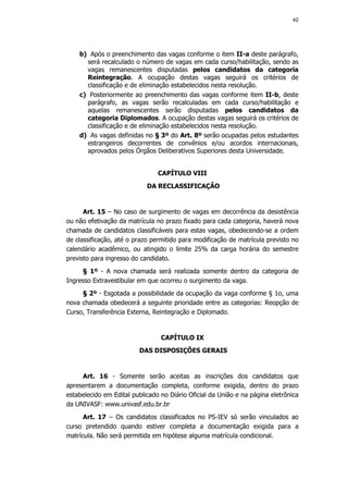 42




    b) Após o preenchimento das vagas conforme o item II-a deste parágrafo,
      será recalculado o número de vagas em cada curso/habilitação, sendo as
      vagas remanescentes disputadas pelos candidatos da categoria
      Reintegração. A ocupação destas vagas seguirá os critérios de
      classificação e de eliminação estabelecidos nesta resolução.
    c) Posteriormente ao preenchimento das vagas conforme item II-b, deste
      parágrafo, as vagas serão recalculadas em cada curso/habilitação e
      aquelas remanescentes serão disputadas pelos candidatos da
      categoria Diplomados. A ocupação destas vagas seguirá os critérios de
      classificação e de eliminação estabelecidos nesta resolução.
    d) As vagas definidas no § 3º do Art. 8º serão ocupadas pelos estudantes
      estrangeiros decorrentes de convênios e/ou acordos internacionais,
      aprovados pelos Órgãos Deliberativos Superiores desta Universidade.


                                CAPÍTULO VIII
                            DA RECLASSIFICAÇÃO


      Art. 15 – No caso de surgimento de vagas em decorrência da desistência
ou não efetivação da matrícula no prazo fixado para cada categoria, haverá nova
chamada de candidatos classificáveis para estas vagas, obedecendo-se a ordem
de classificação, até o prazo permitido para modificação de matrícula previsto no
calendário acadêmico, ou atingido o limite 25% da carga horária do semestre
previsto para ingresso do candidato.
     § 1º - A nova chamada será realizada somente dentro da categoria de
Ingresso Extravestibular em que ocorreu o surgimento da vaga.
     § 2º - Esgotada a possibilidade da ocupação da vaga conforme § 1o, uma
nova chamada obedecerá a seguinte prioridade entre as categorias: Reopção de
Curso, Transferência Externa, Reintegração e Diplomado.


                                 CAPÍTULO IX
                         DAS DISPOSIÇÕES GERAIS


     Art. 16 - Somente serão aceitas as inscrições dos candidatos que
apresentarem a documentação completa, conforme exigida, dentro do prazo
estabelecido em Edital publicado no Diário Oficial da União e na página eletrônica
da UNIVASF: www.univasf.edu.br.br
      Art. 17 – Os candidatos classificados no PS-IEV só serão vinculados ao
curso pretendido quando estiver completa a documentação exigida para a
matrícula. Não será permitida em hipótese alguma matrícula condicional.
 