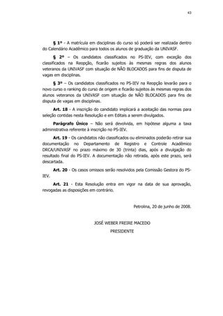 43




     § 1º - A matrícula em disciplinas do curso só poderá ser realizada dentro
do Calendário Acadêmico para todos os alunos de graduação da UNIVASF.
       § 2º – Os candidatos classificados no PS-IEV, com exceção dos
classificados na Reopção, ficarão sujeitos às mesmas regras dos alunos
veteranos da UNIVASF com situação de NÃO BLOCADOS para fins de disputa de
vagas em disciplinas.
      § 3º – Os candidatos classificados no PS-IEV na Reopção levarão para o
novo curso o ranking do curso de origem e ficarão sujeitos às mesmas regras dos
alunos veteranos da UNIVASF com situação de NÃO BLOCADOS para fins de
disputa de vagas em disciplinas.
      Art. 18 - A inscrição do candidato implicará a aceitação das normas para
seleção contidas nesta Resolução e em Editais a serem divulgados.
     Parágrafo Único – Não será devolvida, em hipótese alguma a taxa
administrativa referente à inscrição no PS-IEV.
      Art. 19 - Os candidatos não classificados ou eliminados poderão retirar sua
documentação no Departamento de Registro e Controle Acadêmico
DRCA/UNIVASF no prazo máximo de 30 (trinta) dias, após a divulgação do
resultado final do PS-IEV. A documentação não retirada, após este prazo, será
descartada.
       Art. 20 - Os casos omissos serão resolvidos pela Comissão Gestora do PS-
IEV.
     Art. 21 - Esta Resolução entra em vigor na data de sua aprovação,
revogadas as disposições em contrário.


                                                 Petrolina, 20 de junho de 2008.


                            JOSÉ WEBER FREIRE MACEDO
                                    PRESIDENTE
 