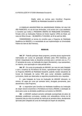 44




6.6 RESOLUÇÃO Nº 07/2008 (Mobilidade Estudantil)



                       Dispõe sobre as normas para Convênio/ Programa
                       ANDIFES de Mobilidade Estudantil na UNIVASF.


      O CONSELHO UNIVERSITÁRIO DA UNIVERSIDADE FEDERAL DO VALE DO
SÃO FRANCISCO, no uso de suas atribuições, e de acordo com o que estabelece
o Convênio que institui o PROGRAMA ANDIFES DE MOBILIDADE ESTUDANTIL,
firmado entre as Instituições Federais de Ensino Superior (IFES) do Brasil, por
meio do Ofício Circular – SE/ANDIFES nº 033/2003, de 04 de abril de 2003,
     CONSIDERANDO os termos do convênio para o Programa de Mobilidade
Acadêmica da ANDIFES, e a necessidade de sua implementação na Universidade
Federal do Vale do São Francisco,


                                     RESOLVE:


      Art. 1º - Poderão participar desse programa, somente alunos regularmente
matriculados em cursos de graduação ofertados pelas IFES brasileiras, que
tenham integralizado todas as disciplinas previstas para o primeiro ano ou 1º e
2º semestres do curso, na Instituição de origem (Remetente), e que apresentam,
no máximo, uma reprovação em cada período letivo.
      Art. 2º - Os cursos de graduação da UNIVASF, por meio de cada Colegiado
e com a anuência da Pró-Reitoria de Ensino, representante legal da Instituição
no Programa ANDIFES de Mobilidade Estudantil, poderão receber estudantes de
Cursos de Graduação de outras IFES para cursar atividades acadêmicas
curriculares, desde que observados os seguintes procedimentos e/ou requisitos:
     I - cada Colegiado de Curso de Graduação da UNIVASF oferecerá, no
mínimo, 05 vagas por curso por semestre letivo, divulgado previamente, para
atendimento a este Programa;
      II – o responsável pelo Convênio de Mobilidade Acadêmica da Instituição
de origem deverá encaminhar à Pró-Reitoria de Ensino (PROEN) a solicitação do
aluno para cursar as atividades acadêmicas curriculares na UNIVASF;
      III - a UNIVASF analisará somente solicitação acompanhada de plano de
atividades acadêmicas curriculares, recebida com antecedência mínima de 60
(sessenta) dias do início do período de matrícula do semestre letivo, devidamente
aprovado pelo Colegiado de curso da Instituição de Origem do estudante;
 