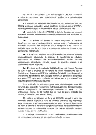 45




      IV - caberá ao Colegiado de Curso de Graduação da UNIVASF acompanhar
e exigir o cumprimento dos procedimentos acadêmicos e administrativos
pertinentes;
      V – o registro do estudante de Convênio/ANDIFES deverá ser feito pela
PROEN, sendo que o aluno terá vínculo acadêmico temporário com a UNIVASF e
este não poderá ultrapassar dois semestres letivos, consecutivos ou não;
       VI - o estudante de Convênio/ANDIFES terá direito de acesso ao acervo da
Biblioteca e demais dependências da Instituição oferecidas aos estudantes da
Universidade;
       VII – Ao término do período de vínculo temporário, o estudante
beneficiado terá sua nota disponibilizada, somente após o “nada consta” da
Biblioteca Universitária com relação ao acervo bibliográfico e da Secretaria da
Unidade, com relação aos bens e equipamentos utilizados durante a sua
permanência na UNIVASF;
      VIII – A UNIVASF, enquanto Instituição Receptora, se exime de quaisquer
responsabilidades relacionadas às despesas de manutenção de estudante
participante do Programa de Modalidade/Convênio Andifes, incluindo
deslocamento, alimentação, moradia, seguro de acidentes pessoais e de
atendimento médico hospitalar;
       Art. 3º - Os cursos de graduação da UNIVASF, por meio de cada Colegiado
de Curso e com a anuência da Pró-Reitoria de Ensino, representante legal da
Instituição no Programa ANDIFES de Mobilidade Estudantil, poderão permitir o
afastamento de estudantes de Graduação da UNIVASF para cursar disciplina(s)
em outras IFES, sem perder o vínculo institucional, desde que observados os
seguintes procedimentos e/ou requisitos:
       I – a solicitação de afastamento para cursar disciplina(s) em outra IFES
será feita pelo estudante, regularmente matriculado, por meio de requerimento a
PROEN, acompanhado da documentação constante no ANEXO I, com
antecedência mínima de 30 (trinta) dias do final do prazo, indicado pela
Instituição de destino para aceitar o aluno;
      II – caberá ao Colegiado de Curso da UNIVASF, ao qual o aluno está
vinculado, analisar e aprovar o Plano de Atividade, constando o(s) programa(s)
da(s) disciplina(s) a ser(em) cursada(s) pelo seu aluno na Instituição receptora,
de modo a subsidiar a posterior e obrigatória concessão de reconhecimento dos
estudos para fins de integralização curricular, em caso de aprovação do aluno,
quando do seu retorno à instituição;
     III – o tempo de afastamento do aluno será obrigatoriamente computado
no tempo regulamentar previsto para sua integralização curricular.
 