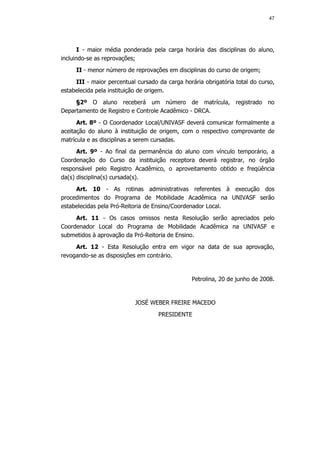 47




       I - maior média ponderada pela carga horária das disciplinas do aluno,
incluindo-se as reprovações;
     II - menor número de reprovações em disciplinas do curso de origem;
     III - maior percentual cursado da carga horária obrigatória total do curso,
estabelecida pela instituição de origem.
     §2º O aluno receberá um número de matrícula, registrado no
Departamento de Registro e Controle Acadêmico - DRCA.
      Art. 8º - O Coordenador Local/UNIVASF deverá comunicar formalmente a
aceitação do aluno à instituição de origem, com o respectivo comprovante de
matrícula e as disciplinas a serem cursadas.
      Art. 9º - Ao final da permanência do aluno com vínculo temporário, a
Coordenação do Curso da instituição receptora deverá registrar, no órgão
responsável pelo Registro Acadêmico, o aproveitamento obtido e freqüência
da(s) disciplina(s) cursada(s).
     Art. 10 - As rotinas administrativas referentes à execução dos
procedimentos do Programa de Mobilidade Acadêmica na UNIVASF serão
estabelecidas pela Pró-Reitoria de Ensino/Coordenador Local.
     Art. 11 - Os casos omissos nesta Resolução serão apreciados pelo
Coordenador Local do Programa de Mobilidade Acadêmica na UNIVASF e
submetidos à aprovação da Pró-Reitoria de Ensino.
     Art. 12 - Esta Resolução entra em vigor na data de sua aprovação,
revogando-se as disposições em contrário.


                                                 Petrolina, 20 de junho de 2008.


                           JOSÉ WEBER FREIRE MACEDO
                                    PRESIDENTE
 