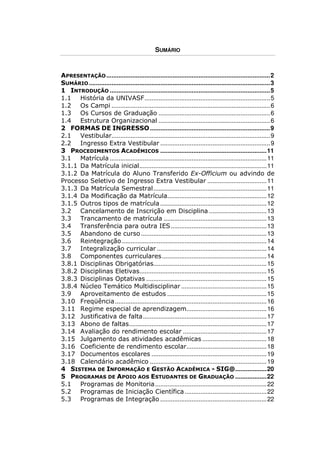 SUMÁRIO


APRESENTAÇÃO .............................................................................................. 2
SUMÁRIO ........................................................................................................ 3
1 INTRODUÇÃO ............................................................................................ 5
1.1 História da UNIVASF ........................................................................ 5
1.2 Os Campi ........................................................................................... 6
1.3 Os Cursos de Graduação ................................................................ 6
1.4 Estrutura Organizacional ................................................................ 6
2 FORMAS DE INGRESSO ..................................................................... 9
2.1 Vestibular........................................................................................... 9
2.2 Ingresso Extra Vestibular ............................................................... 9
3 PROCEDIMENTOS ACADÊMICOS ............................................................. 11
3.1 Matrícula .......................................................................................... 11
3.1.1 Da Matrícula inicial ......................................................................... 11
3.1.2 Da Matrícula do Aluno Transferido Ex-Officium ou advindo de
Processo Seletivo de Ingresso Extra Vestibular .................................. 11
3.1.3 Da Matrícula Semestral ................................................................. 11
3.1.4 Da Modificação da Matrícula......................................................... 12
3.1.5 Outros tipos de matrícula ............................................................. 12
3.2 Cancelamento de Inscrição em Disciplina ................................. 13
3.3 Trancamento de matrícula ........................................................... 13
3.4 Transferência para outra IES ....................................................... 13
3.5 Abandono de curso ........................................................................ 13
3.6 Reintegração ................................................................................... 14
3.7 Integralização curricular ............................................................... 14
3.8 Componentes curriculares ............................................................ 14
3.8.1 Disciplinas Obrigatórias................................................................. 15
3.8.2 Disciplinas Eletivas......................................................................... 15
3.8.3 Disciplinas Optativas ..................................................................... 15
3.8.4 Núcleo Temático Multidisciplinar ................................................. 15
3.9 Aproveitamento de estudos ......................................................... 15
3.10 Freqüência ....................................................................................... 16
3.11 Regime especial de aprendizagem.............................................. 16
3.12 Justificativa de falta ....................................................................... 17
3.13 Abono de faltas............................................................................... 17
3.14 Avaliação do rendimento escolar ................................................ 17
3.15 Julgamento das atividades acadêmicas ..................................... 18
3.16 Coeficiente de rendimento escolar.............................................. 18
3.17 Documentos escolares .................................................................. 19
3.18 Calendário acadêmico ................................................................... 19
4 SISTEMA DE INFORMAÇÃO E GESTÃO ACADÊMICA - SIG@.................. 20
5 PROGRAMAS DE APOIO AOS ESTUDANTES DE GRADUAÇÃO .................. 22
5.1 Programas de Monitoria ................................................................ 22
5.2 Programas de Iniciação Científica ............................................... 22
5.3 Programas de Integração ............................................................. 22
 