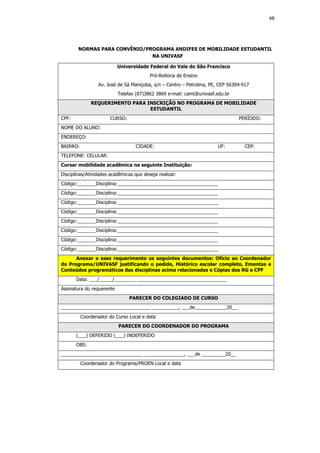 48




        NORMAS PARA CONVÊNIO/PROGRAMA ANDIFES DE MOBILIDADE ESTUDANTIL
                               NA UNIVASF

                           Universidade Federal do Vale do São Francisco
                                         Pró-Reitoria de Ensino
                 Av. José de Sá Maniçoba, s/n – Centro – Petrolina, PE, CEP 56304-917
                           Telefax (87)3862 3869 e-mail: camt@univasf.edu.br
              REQUERIMENTO PARA INSCRIÇÃO NO PROGRAMA DE MOBILIDADE
                                 ESTUDANTIL
CPF:                   CURSO:                                                   PERÍODO:
NOME DO ALUNO:
ENDEREÇO:
BAIRRO:                           CIDADE:                             UF:          CEP:
TELEFONE: CELULAR:
Cursar mobilidade acadêmica na seguinte Instituição:
Disciplinas/Atividades acadêmicas que deseja realizar:
Código:_______Disciplina:______________________________________
Código:_______Disciplina:______________________________________
Código:_______Disciplina:______________________________________
Código:_______Disciplina:______________________________________
Código:_______Disciplina:______________________________________
Código:_______Disciplina:______________________________________
Código:_______Disciplina:______________________________________
Código:_______Disciplina:______________________________________
      Anexar a esse requerimento os seguintes documentos: Ofício ao Coordenador
do Programa/UNIVASF justificando o pedido, Histórico escolar completo, Ementas e
Conteúdos programáticos das disciplinas acima relacionadas e Cópias dos RG e CPF
       Data: ___/_____/________ __________________________________
Assinatura do requerente
                                PARECER DO COLEGIADO DE CURSO
__________________________________ __________, ___de____________20__
          Coordenador do Curso Local e data
                           PARECER DO COORDENADOR DO PROGRAMA
       (___) DEFERIDO (___) INDEFERIDO
       OBS:
_______________________________ _______________, ___de _________20__
          Coordenador do Programa/PROEN Local e data
 