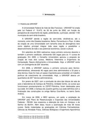 5




                                      1 INTRODUÇÃO




1.1 História da UNIVASF

     A Universidade Federal do Vale do São Francisco - UNIVASF foi criada
pela Lei Federal nº. 10.473, de 26 de junho de 2002, em função da
perspectiva de crescimento da região, pretendendo, a princípio, atender 1100
municípios do semi-árido brasileiro.
     A UNIVASF atende a região do semi-árido, dividindo-se, até o
momento, entre três Estados brasileiros: Bahia, Pernambuco e Piauí. A idéia
da criação de uma Universidade com tamanha área de abrangência teve
como objetivo principal integrar toda essa região e possibilitar o
desenvolvimento de todo o seu potencial econômico, social e cultural.
      Em setembro de 2004 realizamos nosso primeiro concurso docente e
também o primeiro vestibular, oferecendo 530 vagas para os 11 cursos de
graduação. Em 2005, o Conselho Universitário aprovou a proposta de
criação de mais dois cursos, Medicina Veterinária e Engenharia da
Computação. Nascia efetivamente a Universidade. Hoje, a UNIVASF conta
com um contingente de 2281 docentes.
      Em 2006, a UNIVASF realizou o primeiro concurso para técnico-
administrativos, oferecendo 46 vagas para área administrativa e 33 para a
área técnica. Esse foi mais um passo importante para consolidar um trabalho
profícuo de crescimento da universidade. Hoje, a UNIVASF abarca um
quantitativo de 2912 técnico-administrativos.
       Em janeiro de 2007, com a conclusão da obra dos blocos de sala de
aula e laboratórios do Campus de Petrolina, Unidade Centro, os cursos que
funcionavam provisoriamente no CEFET-Petrolina, foram deslocados para
sua sede. Em 2008, o Campus de Juazeiro ganhou sua sede definitiva com a
finalização das construções na antiga fábrica Cica-Norte, no bairro Santo
Antônio.
     Em março de 2008, o MEC aprovou, em parte, a ampliação da
UNIVASF pelo Plano de Reestruturação e Expansão das Universidades
Federais - REUNI. Isso ocasionou a obtenção de mais um Campus, o de
Senhor do Bonfim. Além disso, houve a autorização de mais 08 novos
cursos. Serão implantadas as graduações em Ciências Farmacêuticas,
Ciências da Atividade Física, Ciências Biológicas e Engenharia Agronômica


1
    Dados referentes ao mês de Novembro de 2008.
2
    Dados referentes ao mês de Novembro de 2008.
 
