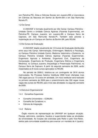 6




(em Petrolina-PE); Artes e Ciências Sociais (em Juazeiro-BA) e Licenciatura
em Ciências da Natureza em Senhor do Bonfim-BA e em São Raimundo
Nonato-PI.

1.2 Os Campi

     A UNIVASF é formada atualmente por três Campi: Campus Petrolina -
Unidade Centro e Unidade Ciência Agrárias (Fazenda Experimental), em
Petrolina-PE; Campus Juazeiro, em Juazeiro-BA e Campus Serra de
Capivara, em São Raimundo Nonato-PI. Também está prevista a
implantação de um Campus em Senhor do Bonfim-BA, pelo REUNI.

1.3 Os Cursos de Graduação

     A UNIVASF dispõe atualmente de 13 Cursos de Graduação distribuídos
entre seus três Campi: Administração, Enfermagem, Medicina e Psicologia,
no Campus Petrolina Unidade Centro; Medicina Veterinária e Zootecnia, no
Campus Petrolina Unidade Ciência Agrárias (Fazenda Experimental);
Engenharia Agrícola e Ambiental, Engenharia Civil, Engenharia da
Computação, Engenharia de Produção, Engenharia Elétrica e Engenharia
Mecânica, no Campus Juazeiro; Arqueologia e Preservação Patrimonial, no
Campus Serra de Capivara. A partir do segundo semestre de 2009, serão
implantados os 8 novos cursos aprovados no REUNI.
     No período de 2008.2, totalizou-se um contingente de 2616 alunos
matriculados. No Processo Seletivo Vestibular 2009 foram ofertadas mais
790 vagas para os 13 cursos em atividade. Um novo vestibular será realizado
no primeiro semestre de 2009 para o preenchimento das 330 vagas novas
vagas dos cursos do REUNI, para início das atividades no segundo semestre
de 2009.

1.4 Estrutura Organizacional

1.4.1 Conselhos Superiores

•    Conselho Universitário – CONUNI ;
•    Conselho de Curadores; e,
•    Câmara de Integração.

1.4.2 Reitoria

    Órgão máximo de representação da UNIVASF em qualquer situação.
Planeja, administra, coordena, fiscaliza e superintende todas as atividades
da Universidade. As funções são exercidas pelo Reitor e pelo Vice-Reitor,
eleitos pela comunidade acadêmica para exercer um mandato de 4 (quatro)
 