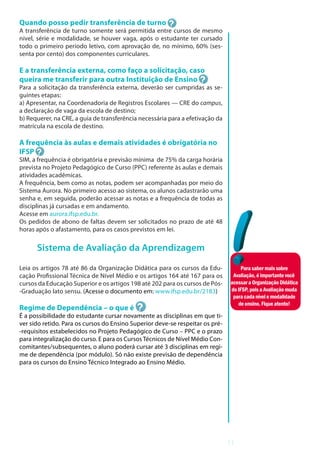 11
Quando posso pedir transferência de turno
A transferência de turno somente será permitida entre cursos de mesmo
nível, série e modalidade, se houver vaga, após o estudante ter cursado
todo o primeiro período letivo, com aprovação de, no mínimo, 60% (ses-
senta por cento) dos componentes curriculares.
E a transferência externa, como faço a solicitação, caso
queira me transferir para outra Instituição de Ensino
Para a solicitação da transferência externa, deverão ser cumpridas as se-
guintes etapas:
a) Apresentar, na Coordenadoria de Registros Escolares — CRE do campus,
a declaração de vaga da escola de destino;
b) Requerer, na CRE, a guia de transferência necessária para a efetivação da
matrícula na escola de destino.
A frequência às aulas e demais atividades é obrigatória no
IFSP
SIM, a frequência é obrigatória e previsão mínima de 75% da carga horária
prevista no Projeto Pedagógico de Curso (PPC) referente às aulas e demais
atividades acadêmicas.
A frequência, bem como as notas, podem ser acompanhadas por meio do
Sistema Aurora. No primeiro acesso ao sistema, os alunos cadastrarão uma
senha e, em seguida, poderão acessar as notas e a frequência de todas as
disciplinas já cursadas e em andamento.
Acesse em aurora.ifsp.edu.br.
Os pedidos de abono de faltas devem ser solicitados no prazo de até 48
horas após o afastamento, para os casos previstos em lei.
Sistema de Avaliação da Aprendizagem
Leia os artigos 78 até 86 da Organização Didática para os cursos da Edu-
cação Profissional Técnica de Nível Médio e os artigos 164 até 167 para os
cursos da Educação Superior e os artigos 198 até 202 para os cursos de Pós-
-Graduação lato sensu. (Acesse o documento em: www.ifsp.edu.br/2183)
Regime de Dependência – o que é
É a possibilidade do estudante cursar novamente as disciplinas em que ti-
ver sido retido. Para os cursos do Ensino Superior deve-se respeitar os pré-
-requisitos estabelecidos no Projeto Pedagógico de Curso – PPC e o prazo
para integralização do curso. E para os Cursos Técnicos de Nível Médio Con-
comitantes/subsequentes, o aluno poderá cursar até 3 disciplinas em regi-
me de dependência (por módulo). Só não existe previsão de dependência
para os cursos do Ensino Técnico Integrado ao Ensino Médio.
Parasabermaissobre
Avaliação,éimportantevocê
acessaraOrganizaçãoDidática
doIFSP,poisaAvaliaçãomuda
paracadanívelemodalidade
deensino.Fiqueatento!
 