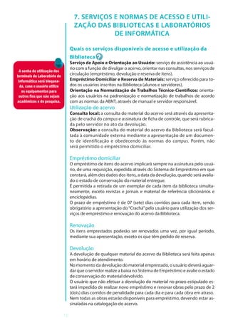 12
7. SERVIÇOS E NORMAS DE ACESSO E UTILI-
ZAÇÃO DAS BIBLIOTECAS E LABORATÓRIOS
DE INFORMÁTICA
Quais os serviços disponíveis de acesso e utilização da
Biblioteca
Serviço de Apoio e Orientação ao Usuário: serviço de assistência ao usuá-
rio com a função de divulgar o acervo, orientar nas consultas, nos serviços de
circulação (empréstimo, devolução e reserva de itens).
Empréstimo Domiciliar e Reserva de Materiais: serviço oferecido para to-
dos os usuários inscritos na Biblioteca (alunos e servidores).
Orientação na Normatização de Trabalhos Técnico-Científicos: orienta-
ção aos usuários na padronização e normatização de trabalhos de acordo
com as normas da ABNT, através de manual e servidor responsável.
Utilização do acervo
Consulta local: a consulta do material do acervo será através da apresenta-
ção de crachá do campus e assinatura de ficha de controle, que será rubrica-
da pelo servidor no ato da devolução.
Observação: a consulta do material do acervo da Biblioteca será facul-
tada à comunidade externa mediante a apresentação de um documen-
to de identificação e obedecendo às normas do campus. Porém, não
será permitido o empréstimo domiciliar.
Empréstimo domiciliar
O empréstimo de itens do acervo implicará sempre na assinatura pelo usuá-
rio, de uma requisição, expedida através do Sistema de Empréstimo em que
constará, além dos dados dos itens, a data da devolução, quando será avalia-
do o estado de conservação do material entregue.
É permitida a retirada de um exemplar de cada item da biblioteca simulta-
neamente, exceto revistas e jornais e material de referência (dicionários e
enciclopédias.
O prazo de empréstimo é de 07 (sete) dias corridos para cada item, sendo
obrigatório a apresentação do “Crachá” pelo usuário para utilização dos ser-
viços de empréstimo e renovação do acervo da Biblioteca.
Renovação
Os itens emprestados poderão ser renovados uma vez, por igual período,
mediante sua apresentação, exceto os que têm pedido de reserva.
Devolução
A devolução de qualquer material do acervo da Biblioteca será feita apenas
em horário de atendimento.
No momento da devolução do material emprestado, o usuário deverá aguar-
dar que o servidor realize a baixa no Sistema de Empréstimo e avalie o estado
de conservação do material devolvido.
O usuário que não efetuar a devolução do material no prazo estipulado es-
tará impedido de realizar novo empréstimo e renovar obras pelo prazo de 2
(dois) dias corridos de penalidade para cada dia e para cada obra em atraso.
Nem todas as obras estarão disponíveis para empréstimo, devendo estar as-
sinaladas na catalogação do acervo.
A senha de utilização dos
terminais do Laboratório de
Informática será bloquea-
da, caso o usuário utilize
os equipamentos para
outros fins que não sejam
acadêmicos e de pesquisa.
 