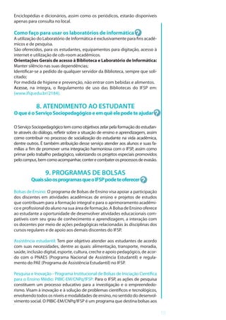 13
Enciclopédias e dicionários, assim como os periódicos, estarão disponíveis
apenas para consulta no local.
Como faço para usar os laboratórios de informática
A utilização do Laboratório de Informática é exclusivamente para fins acadê-
micos e de pesquisa.
São oferecidos, para os estudantes, equipamentos para digitação, acesso à
internet e utilização de cds-room acadêmicos.
Orientações Gerais de acesso à Biblioteca e Laboratório de Informática:
Manter silêncio nas suas dependências;
Identificar-se a pedido de qualquer servidor da Biblioteca, sempre que soli-
citado;
Por medida de higiene e prevenção, não entrar com bebidas e alimentos.
Acesse, na íntegra, o Regulamento de uso das Bibliotecas do IFSP em:
(www.ifsp.edu.br/2184).
8. ATENDIMENTO AO ESTUDANTE
OqueéoServiçoSociopedagógicoeemquêelepodeteajudar
O Serviço Sociopedagógico tem como objetivos zelar pela formação do estudan-
te através do diálogo, refletir sobre a situação de ensino e aprendizagem, assim
como contribuir no processo de socialização do estudante na vida acadêmica,
dentre outros. É também atribuição desse serviço atender aos alunos e suas fa-
mílias a fim de promover uma integração harmoniosa com o IFSP, assim como
primar pelo trabalho pedagógico, valorizando os projetos especiais promovidos
pelocampus,bemcomoacompanhar,conterecombaterosprocessosdeevasão.
9. PROGRAMAS DE BOLSAS
QuaissãoosprogramasqueoIFSPpodeteoferecer
Bolsas de Ensino: O programa de Bolsas de Ensino visa apoiar a participação
dos discentes em atividades acadêmicas de ensino e projetos de estudos
que contribuam para a formação integral e para o aprimoramento acadêmi-
co e profissional do aluno na sua área de formação. A Bolsa de Ensino oferece
ao estudante a oportunidade de desenvolver atividades educacionais com-
patíveis com seu grau de conhecimento e aprendizagem, a interação com
os docentes por meio de ações pedagógicas relacionadas às disciplinas dos
cursos regulares e de apoio aos demais discentes do IFSP.
Assistência estudantil: Tem por objetivo atender aos estudantes de acordo
com suas necessidades, dentre as quais: alimentação, transporte, moradia,
saúde, inclusão digital, esporte, cultura, creche e apoio pedagógico, de acor-
do com o PNAES (Programa Nacional de Assistência Estudantil) e regula-
mento do PAE (Programa de Assistência Estudantil) no IFSP.
Pesquisa e Inovação - Programa Institucional de Bolsas de Iniciação Científica
para o Ensino Médio: PIBIC-EM/CNPq/IFSP: Para o IFSP, as ações de pesquisa
constituem um processo educativo para a investigação e o empreendedo-
rismo. Visam à inovação e à solução de problemas científicos e tecnológicos,
envolvendo todos os níveis e modalidades de ensino, no sentido do desenvol-
vimento social. O PIBIC-EM/CNPq/IFSP é um programa que destina bolsas aos
 