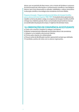 14
alunos, por um período de doze meses, com o intuito de fortalecer o processo
de disseminação das informações e conhecimentos científicos e tecnológicos
básicos, bem como desenvolver as atitudes, habilidades e valores necessários
à educação científica e tecnológica dos estudantes do Ensino Médio.
Pesquisa e Inovação - Programa Institucional de Bolsas de Iniciação Científica
para os alunos do Ensino Superior: PIBIC-PIBITI: O estudante deve apresentar seu
trabalho na forma de pôster e artigo, no congresso de Iniciação Científica do IFSP,
entregar seus relatórios parciais, finais e comunicados de permanência mensais
ao coordenador de pesquisa do campus. A vigência é de até doze meses.
10.ORIENTAÇÕESDECONVIVÊNCIAAOESTUDANTE
a) Tratar com cortesia e respeito os colegas e servidores;
b) Manter comportamento adequado aos princípios éticos e de convivência;
c) Adaptar-se ao trabalho educacional coletivo;
d) Primar pelas relações de solidariedade;
e) Possuir cartão de identificação (crachá) e apresentá-lo sempre que solicitado;
f) É proibida a prática de trotes com os alunos ingressantes.
 