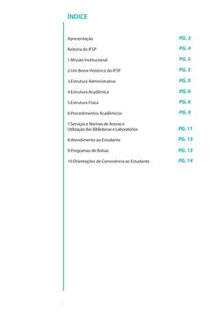 2
ÍNDICE
Apresentação
Reitoria do IFSP
1.Missão Institucional
2.Um Breve Histórico do IFSP
3.Estrutura Administrativa
4.Estrutura Acadêmica
5.Estrutura Física
6.Procedimentos Acadêmicos
7.Serviços e Normas de Acesso e
Utilização das Bibliotecas e Laboratórios
8.Atendimento ao Estudante
9.Programas de Bolsas
10.Orientações de Convivência ao Estudante
PG. 3
PG. 4
PG. 5
PG. 5
PG. 5
PG. 6
PG. 6
PG. 9
PG. 11
PG. 13
PG. 13
PG. 14
 