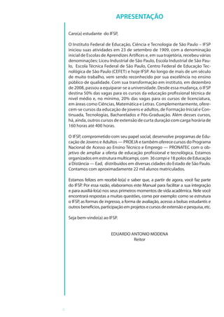 4
APRESENTAÇÃO
Caro(a) estudante do IFSP,
O Instituto Federal de Educação, Ciência e Tecnologia de São Paulo – IFSP
iniciou suas atividades em 23 de setembro de 1909, com a denominação
inicial de Escolas de Aprendizes Artífices e, em sua trajetória, recebeu várias
denominações: Liceu Industrial de São Paulo, Escola Industrial de São Pau-
lo, Escola Técnica Federal de São Paulo, Centro Federal de Educação Tec-
nológica de São Paulo (CEFET) e hoje IFSP. Ao longo de mais de um século
de muito trabalho, vem sendo reconhecido por sua excelência no ensino
público de qualidade. Com sua transformação em instituto, em dezembro
de 2008, passou a equiparar-se a universidade. Desde essa mudança, o IFSP
destina 50% das vagas para os cursos da educação profissional técnica de
nível médio e, no mínimo, 20% das vagas para os cursos de licenciatura,
em áreas como Ciências, Matemática e Letras. Complementarmente, ofere-
cem-se cursos da educação de jovens e adultos, de Formação Inicial e Con-
tinuada, Tecnologias, Bacharelados e Pós-Graduação. Além desses cursos,
há, ainda, outros cursos de extensão de curta duração com carga horária de
160 horas até 400 horas.
O IFSP, comprometido com seu papel social, desenvolve programas de Edu-
cação de Jovens e Adultos — PROEJA e também oferece cursos do Programa
Nacional de Acesso ao Ensino Técnico e Emprego — PRONATEC com o ob-
jetivo de ampliar a oferta de educação profissional e tecnológica. Estamos
organizados em estrutura multicampi, com 36 campi e 18 polos de Educação
a Distância — Ead, distribuídos em diversas cidades do Estado de São Paulo.
Contamos com aproximadamente 22 mil alunos matriculados.
Estamos felizes em recebê-lo(a) e saber que, a partir de agora, você faz parte
do IFSP. Por essa razão, elaboramos este Manual para facilitar a sua integração
e para auxiliá-lo(a) nos seus primeiros momentos de vida acadêmica. Nele você
encontrará respostas a muitas questões, como por exemplo: como se estrutura
o IFSP, as formas de ingresso, a forma de avaliação, acesso a bolsas estudantis e
outrosbenefícios,participaçãoemprojetosecursosdeextensãoepesquisa,etc.
Seja bem-vindo(a) ao IFSP.
EDUARDO ANTONIO MODENA
Reitor
 