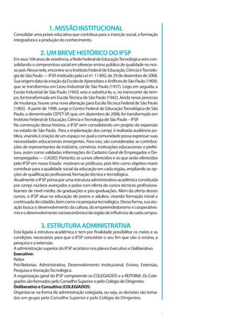 5
Pró-Reitor de Pesquisa, Inovação e Pós-Graduação: Eduardo Alves da Costa
1.MISSÃOINSTITUCIONAL
Consolidar uma práxis educativa que contribua para a inserção social, a formação
integradora e a produção do conhecimento.
2.UMBREVEHISTÓRICODOIFSP
Emseus104anosdeexistência,aRedeFederaldeEducaçãoTecnológicavemcon-
solidandoocompromissosocialemoferecerensinopúblicodequalidadenonos-
sopaís.Nessarede,encontra-seoInstitutoFederaldeEducação,CiênciaeTecnolo-
giadeSãoPaulo—IFSP,instituídopelaLeinº.11.892,de29dedezembrode2008.
SuaorigemdatadacriaçãodaEscoladeAprendizeseArtíficesdeSãoPaulo(1909),
que se transformou em Liceu Industrial de São Paulo (1937). Logo em seguida, a
Escola Industrial de São Paulo (1942) veio a substituí-lo, e, no transcorrer do tem-
po, foi transformada em EscolaTécnica de São Paulo (1942). Ainda nesse processo
de mudança, houve uma nova alteração para EscolaTécnica Federal de São Paulo
(1965). A partir de 1998, surge o Centro Federal de EducaçãoTecnológica de São
Paulo, o denominado CEFET-SP, que, em dezembro de 2008, foi transformado em
Instituto Federal de Educação, Ciência eTecnologia de São Paulo – IFSP.
Na construção dessa história, o IFSP vem consolidando um projeto de expansão
no estado de São Paulo. Para a implantação dos campi, é realizada audiência pú-
blica,visandoàcriaçãodeumespaçonoqualacomunidadepossaexpressarsuas
necessidades educacionais emergentes. Para isso, são consideradas as contribui-
ções de representantes da indústria, comércio, instituições educacionais e prefei-
tura, assim como validadas informações do Cadastro Geral de Empregados e De-
sempregados — CAGED. Portanto, os cursos oferecidos e os que serão oferecidos
pelo IFSP em nosso Estado mostram-se profícuos, pois têm como objetivo maior
contribuir para a qualidade social da educação em cada região, ampliando as op-
ções de qualificação profissional, formação técnica e tecnológica.
AtualmenteoIFSPprimaporumaestruturaadministrativo-acadêmicaconstituída
por campi, núcleos avançados e polos com oferta de cursos técnicos profissiona-
lizantes de nível médio, de graduações e pós-graduações. Além da oferta desses
cursos, o IFSP atua na educação de jovens e adultos, visando formação inicial e
continuadadocidadão,bemcomonapesquisatecnológica.Dessaforma,suaatu-
ação busca o desenvolvimento da cultura, do empreendedorismo e cooperativis-
moeodesenvolvimentosocioeconômicodaregiãodeinfluênciadecadacampus.
3.ESTRUTURAADMINISTRATIVA
Está ligada à estrutura acadêmica e tem por finalidade possibilitar os meios e as
condições necessárias para que o IFSP concretize o seu fim que são: o ensino, a
pesquisa e a extensão.
A administração superior do IFSP acontece nos planos Executivo e Deliberativo.
Executivo:
Reitor
Pró-Reitorias: Administrativa, Desenvolvimento Institucional, Ensino, Extensão,
Pesquisa e InovaçãoTecnológica.
A organização geral do IFSP compreende os COLEGIADOS e a REITORIA. Os Cole-
giados são formados pelo Conselho Superior e pelo Colégio de Dirigentes.
DeliberativoeConsultivo(COLEGIADOS)
Organiza-se na forma de administração colegiada, ou seja, as decisões são toma-
das em grupo pelo Conselho Superior e pelo Colégio de Dirigentes.
 