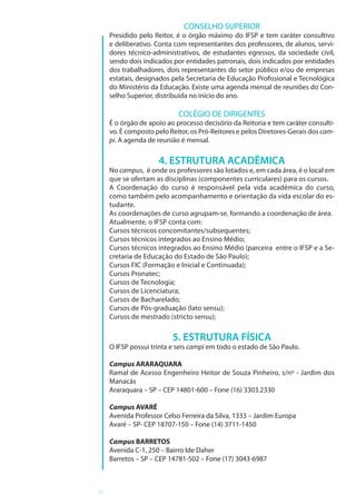 6
CONSELHO SUPERIOR
Presidido pelo Reitor, é o órgão máximo do IFSP e tem caráter consultivo
e deliberativo. Conta com representantes dos professores, de alunos, servi-
dores técnico-administrativos, de estudantes egressos, da sociedade civil,
sendo dois indicados por entidades patronais, dois indicados por entidades
dos trabalhadores, dois representantes do setor público e/ou de empresas
estatais, designados pela Secretaria de Educação Profissional e Tecnológica
do Ministério da Educação. Existe uma agenda mensal de reuniões do Con-
selho Superior, distribuída no início do ano.
COLÉGIO DE DIRIGENTES
É o órgão de apoio ao processo decisório da Reitoria e tem caráter consulti-
vo. É composto pelo Reitor, os Pró-Reitores e pelos Diretores-Gerais dos cam-
pi. A agenda de reunião é mensal.
4. ESTRUTURA ACADÊMICA
No campus, é onde os professores são lotados e, em cada área, é o local em
que se ofertam as disciplinas (componentes curriculares) para os cursos.
A Coordenação do curso é responsável pela vida acadêmica do curso,
como também pelo acompanhamento e orientação da vida escolar do es-
tudante.
As coordenações de curso agrupam-se, formando a coordenação de área.
Atualmente, o IFSP conta com:
Cursos técnicos concomitantes/subsequentes;
Cursos técnicos integrados ao Ensino Médio;
Cursos técnicos integrados ao Ensino Médio (parceira entre o IFSP e a Se-
cretaria de Educação do Estado de São Paulo);
Cursos FIC (Formação e Inicial e Continuada);
Cursos Pronatec;
Cursos de Tecnologia;
Cursos de Licenciatura;
Cursos de Bacharelado;
Cursos de Pós-graduação (lato sensu);
Cursos de mestrado (stricto sensu);
5. ESTRUTURA FÍSICA
O IFSP possui trinta e seis campi em todo o estado de São Paulo.
Campus ARARAQUARA
Ramal de Acesso Engenheiro Heitor de Souza Pinheiro, s/nº - Jardim dos
Manacás
Araraquara – SP – CEP 14801-600 – Fone (16) 3303.2330
Campus AVARÉ
Avenida Professor Celso Ferreira da Silva, 1333 – Jardim Europa
Avaré – SP- CEP 18707-150 – Fone (14) 3711-1450
Campus BARRETOS
Avenida C-1, 250 – Bairro Ide Daher
Barretos – SP – CEP 14781-502 – Fone (17) 3043-6987
 