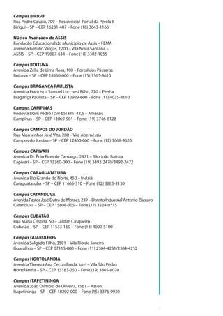 7
Campus BIRIGUI
Rua Pedro Cavalo, 709 – Residencial Portal da Pérola II
Birigui – SP – CEP 16201-407 – Fone (18) 3643-1166
Núcleo Avançado de ASSIS
Fundação Educacional do Município de Assis – FEMA
Avenida Getúlio Vargas, 1200 – Vila Nova Santana –
ASSIS – SP – CEP 19807-634 – Fone (18) 3302-1055
Campus BOITUVA
Avenida Zélia de Lima Rosa, 100 – Portal dos Pássaros
Boituva – SP – CEP 18550-000 – Fone (15) 3363-8610
Campus BRAGANÇA PAULISTA
Avenida Francisco Samuel Lucchesi Filho, 770 – Penha
Bragança Paulista – SP – CEP 12929-600 – Fone (11) 4035-8110
Campus CAMPINAS
Rodovia Dom Pedro I (SP-65) km143,6 – Amarais
Campinas – SP – CEP 13069-901 – Fone: (19) 3746-6128
Campus CAMPOS DO JORDÃO
Rua Monsenhor José Vita, 280 – Vila Abernéssia
Campos do Jordão – SP – CEP 12460-000 – Fone (12) 3668-9620
Campus CAPIVARI
Avenida Dr. Ênio Pires de Camargo, 2971 – São João Batista
Capivari – SP – CEP 13360-000 – Fone (19) 3492-2470/3492-2472
Campus CARAGUATATUBA
Avenida Rio Grande do Norte, 450 – Indaiá
Caraguatatuba – SP – CEP 11665-310 – Fone (12) 3885-2130
Campus CATANDUVA
Avenida Pastor José Dutra de Moraes, 239 – Distrito Industrial Antonio Záccaro
Catanduva – SP – CEP 15808-305 – Fone (17) 3524-9715
Campus CUBATÃO
Rua Maria Cristina, 50 – Jardim Casqueiro
Cubatão – SP – CEP 11533-160 – Fone (13) 4009-5100
Campus GUARULHOS
Avenida Salgado Filho, 3501 – Vila Rio de Janeiro
Guarulhos – SP – CEP 07115-000 – Fone (11) 2304-4251/2304-4252
Campus HORTOLÂNDIA
Avenida Thereza Ana Cecon Breda, s/nº – Vila São Pedro
Hortolândia – SP – CEP 13183-250 – Fone (19) 3865-8070
Campus ITAPETININGA
Avenida João Olímpio de Oliveira, 1561 – Assen
Itapetininga – SP – CEP 18202-000 – Fone (15) 3376-9930
 