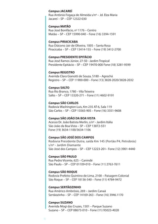 8
Campus JACAREÍ
Rua Antônio Fogaça de Almeida s/nº – Jd. Elza Maria
Jacareí – SP – CEP 12322-030
Campus MATÃO
Rua José Bonifácio, nº 1176 – Centro
Matão – SP – CEP 15990-040 – Fone (16) 3394-1591
Campus PIRACICABA
Rua Diácono Jair de Oliveira, 1005 – Santa Rosa
Piracicaba – SP – CEP 13414-155 – Fone (19) 3412-2700
Campus PRESIDENTE EPITÁCIO
Rua José Ramos Júnior, 27-50 - Jardim Tropical
Presidente Epitácio – SP – CEP 19470-000 Fone (18) 3281-9599
Campus REGISTRO
Avenida Clara Gianotti de Souza, 5180 – Agrochá
Registro – SP – CEP 11900-000 – Fone (13) 3828-2020/3828-2032
Campus SALTO
Rua Rio Branco, 1780 – Vila Teixeira
Salto – SP – CEP 13320-271 – Fone (11) 4602-9191
Campus SÃO CARLOS
Rodovia Washington Luís, Km 235 AT-6, Sala 119
São Carlos – SP – CEP 13565-905 – Fone (16) 3351-9608
Campus SÃO JOÃO DA BOA VISTA
Acesso Dr. João Batista Merlin, s/nº - Jardim Itália
São João da Boa Vista – SP – CEP 13872-551
Fone (19) 3634-1100/3634-1106
Campus SÃO JOSÉ DOS CAMPOS
Rodovia Presidente Dutra, saída Km 145 (Portão P4, Petrobrás)
s/nº - Jardim Diamante
São José dos Campos – SP – CEP 12223-201– Fone (12) 3901-4440
Campus SÃO PAULO
Rua Pedro Vicente, 625 – Canindé
São Paulo – SP – CEP 01109-010 – Fone (11) 2763-7611
Campus SÃO ROQUE
Rodovia Prefeito Quintino de Lima, 2100 – Paisagem Colonial
São Roque – SP – CEP 18136-540 – Fone (11) 4784-9472
Campus SERTÃOZINHO
Rua Américo Ambrósio, 269 – Jardim Canaã
Sertãozinho – SP – CEP 14169-263 – Fone (16) 3946.1170
Campus SUZANO
Avenida Mogi das Cruzes, 1501 – Parque Suzano
Suzano – SP – CEP 08673-010 – Fone (11) 95023-4028
 