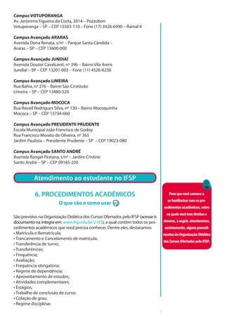 9
Campus VOTUPORANGA
Av. Jerônimo Figueira da Costa, 3014 – Pozzobon
Votuporanga – SP – CEP 15503-110 – Fone (17) 3426-6990 – Ramal 4
Campus Avançado ARARAS
Avenida Dona Renata, s/nº – Parque Santa Cândida –
Araras – SP – CEP 13600-000
Campus Avançado JUNDIAÍ
Avenida Doutor Cavalcanti, nº 396 – Bairro Vila Arens
Jundiaí – SP – CEP 13201-003 – Fone (11) 4526-6230
Campus Avançado LIMEIRA
Rua Bahia, nº 276 – Bairro São Cristóvão
Limeira – SP – CEP 13480-520
Campus Avançado MOCOCA
Rua Rovail Rodrigues Silva, nº 130 – Bairro Mocoquinha
Mococa – SP – CEP 13734-660
Campus Avançado PRESIDENTE PRUDENTE
Escola Municipal João Francisco de Godoy
Rua Francisco Morato de Oliveira, nº 365
Jardim Paulista – Presidente Prudente – SP – CEP 19023-080
Campus Avançado SANTO ANDRÉ
Avenida Rangel Pestana, s/nº – Jardim Cristine
Santo André – SP – CEP 09185-220
ATENDIMENTO AO E
Atendimento ao estudante no IFSP
6. PROCEDIMENTOS ACADÊMICOS
O que são e como usar
São previstos na Organização Didática dos Cursos Ofertados pelo IFSP (acesse o
documento na íntegra em: www.ifsp.edu.br/2183), a qual contém todos os pro-
cedimentos acadêmicos que você precisa conhecer. Dentre eles, destacamos:
• Matrícula e Rematrícula;
• Trancamento e Cancelamento de matrícula;
• Transferência de turno;
• Transferências;
• Frequência;
• Avaliação;
• Frequência obrigatória;
• Regime de dependência;
• Aproveitamento de estudos;
• Atividades complementares;
• Estágios;
• Trabalho de conclusão de curso;
• Colação de grau;
• Regime disciplinar.
Paraquevocêcomecea
sefamiliarizarcomospro-
cedimentosacadêmicos,sobre
osquaisvocêtemdireitose
deveres,aseguir,abordaremos,
sucintamente,algunsprocedi-
mentosdaOrganizaçãoDidática
dosCursosOfertadospeloIFSP.
 