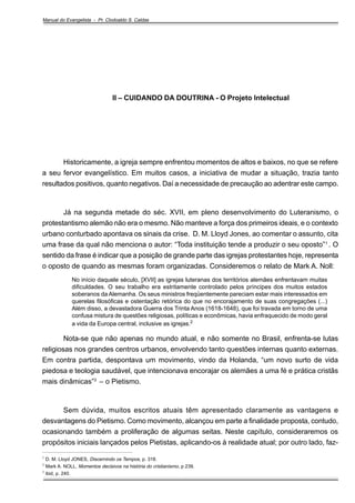 Manual do Evangelista - Pr. Clodoaldo S. Caldas

II – CUIDANDO DA DOUTRINA - O Projeto Intelectual

Historicamente, a igreja sempre enfrentou momentos de altos e baixos, no que se refere
a seu fervor evangelístico. Em muitos casos, a iniciativa de mudar a situação, trazia tanto
resultados positivos, quanto negativos. Daí a necessidade de precaução ao adentrar este campo.

Já na segunda metade do séc. XVII, em pleno desenvolvimento do Luteranismo, o
protestantismo alemão não era o mesmo. Não manteve a força dos primeiros ideais, e o contexto
urbano conturbado apontava os sinais da crise. D. M. Lloyd Jones, ao comentar o assunto, cita
uma frase da qual não menciona o autor: “Toda instituição tende a produzir o seu oposto” 1 . O
sentido da frase é indicar que a posição de grande parte das igrejas protestantes hoje, representa
o oposto de quando as mesmas foram organizadas. Consideremos o relato de Mark A. Noll:
No início daquele século, [XVII] as igrejas luteranas dos territórios alemães enfrentavam muitas
dificuldades. O seu trabalho era estritamente controlado pelos príncipes dos muitos estados
soberanos da Alemanha. Os seus ministros freqüentemente pareciam estar mais interessados em
querelas filosóficas e ostentação retórica do que no encorajamento de suas congregações (...)
Além disso, a devastadora Guerra dos Trinta Anos (1618-1648), que foi travada em torno de uma
confusa mistura de questões religiosas, políticas e econômicas, havia enfraquecido de modo geral
a vida da Europa central, inclusive as igrejas.2

Nota-se que não apenas no mundo atual, e não somente no Brasil, enfrenta-se lutas
religiosas nos grandes centros urbanos, envolvendo tanto questões internas quanto externas.
Em contra partida, despontava um movimento, vindo da Holanda, “um novo surto de vida
piedosa e teologia saudável, que intencionava encorajar os alemães a uma fé e prática cristãs
mais dinâmicas”3 – o Pietismo.

Sem dúvida, muitos escritos atuais têm apresentado claramente as vantagens e
desvantagens do Pietismo. Como movimento, alcançou em parte a finalidade proposta, contudo,
ocasionando também a proliferação de algumas seitas. Neste capítulo, consideraremos os
propósitos iniciais lançados pelos Pietistas, aplicando-os à realidade atual; por outro lado, faz_____________________________________________________
1
2
3

D. M. Lloyd JONES, Discernindo os Tempos, p. 318.
Mark A. NOLL, Momentos decisivos na história do cristianismo, p 239.
ibid, p. 240.

 
