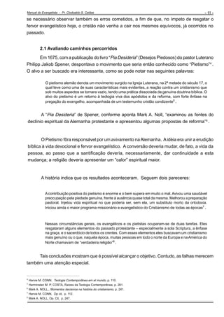Manual do Evangelista - Pr. Clodoaldo S. Caldas

- 11 -

se necessário observar também os erros cometidos, a fim de que, no ímpeto de resgatar o
fervor evangelístico hoje, o cristão não venha a cair nos mesmos equívocos, já ocorridos no
passado.

2.1 Avaliando caminhos percorridos
Em 1675, com a publicação do livro “Pia Desideria” (Desejos Piedosos) do pastor Luterano
Philipp Jakob Spener, despontava o movimento que seria então conhecido como “Pietismo”4 .
O alvo a ser buscado era interessante, como se pode notar nas seguintes palavras:
O pietismo alemão denota um movimento surgido na Igreja Luterana, na 2ª metade do século 17, o
qual teve como uma de suas características mais evidentes, a reação contra um cristianismo que
sob muitos aspectos se tornara vazio, tendo uma prática dissociada da genuína doutrina bíblica. O
alvo do pietismo é um retorno à teologia viva dos apóstolos e da reforma, com forte ênfase na
pregação do evangelho, acompanhada de um testemunho cristão condizente5 .

A “Pia Desideria” de Spener, conforme aponta Mark A. Noll, “examinou as fontes do
declínio espiritual da Alemanha protestante e apresentou algumas propostas de reforma”6 .

O Pietismo fôra responsável por um avivamento na Alemanha. A idéia era unir a erudição
bíblica à vida devocional e fervor evangelístico. A conversão deveria mudar, de fato, a vida da
pessoa, ao passo que a santificação deveria, necessariamente, dar continuidade a esta
mudança; a religião deveria apresentar um “calor” espiritual maior.

A história indica que os resultados aconteceram. Seguem dois pareceres:

A contribuição positiva do pietismo é enorme e o bem supera em muito o mal. Avivou uma saudável
preocupação pela piedade genuína, frente à ausência quase total da mesma. Melhorou a preparação
pastoral. Injetou vida espiritual no que poderia ser, sem ela, um substituto morto da ortodoxia.
Iniciou ainda o maior programa missionário e evangelístico do Cristianismo de todas as épocas7 .

Nessas circunstâncias gerais, os evangélicos e os pietistas ocuparam-se de duas tarefas. Eles
resgataram alguns elementos do passado protestante – especialmente a sola Scriptura, a ênfase
na graça, e o sacerdócio de todos os crentes. Com esses elementos eles buscavam um cristianismo
mais genuíno ou o que, naquela época, muitas pessoas em todo o norte da Europa e na América do
Norte chamavam de “verdadeira religião”8 .

Tais conclusões mostram que é possível alcançar o objetivo. Contudo, as falhas merecem
também uma atenção especial.
_________________________________________________
4
5
6
7
8

Harvie M. CONN, Teologia Contemporânea em el mundo, p. 110.
Herminsten M. P. COSTA, Raízes da Teologia Contemporânea, p. 261.
Mark A. NOLL,, Momentos decisivos na história do cristianismo, p. 241.
Harvie M. CONN, Op cit, p. 112.
Mark A. NOLL, Op. Cit, p. 247.

 