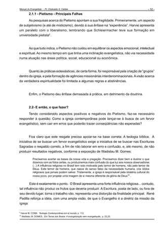 Manual do Evangelista - Pr. Clodoaldo S. Caldas

- 12 -

2.1.1 - Pietismo - Principais Falhas
As pesquisas acerca do Pietismo apontam a sua fragilidade. Primeiramente, um aspecto
de subjetivismo (e até de misticismo), devido à sua ênfase na “experiência”. Harvie apresenta
um paralelo com o liberalismo, lembrando que Schleiermacher teve sua formação em
universidade pietista9 .

Ao que tudo indica, o Pietismo não cuidou em equilibrar os aspectos emocional, intelectual
e espiritual. Ao mesmo tempo em que tinha uma inclinação evangelística, não via necessidade
numa atuação nas áreas política, social, educacional ou econômica.

Quanto às práticas eclesiásticas, de certa forma, foi responsável pela criação de “grupos”
dentro da igreja, e pela formação de agências missionárias interdenominacionais. A visão acerca
da verdadeira espiritualidade foi limitada a algumas regras e abstinências.

Enfim, o Pietismo deu ênfase demasiada à prática, em detrimento da doutrina.

2.2- E então, o que fazer?
Tendo considerado aspectos positivos e negativos do Pietismo, faz-se necessário
responder à questão: Como a igreja contemporânea pode lançar-se à busca de um fervor
evangelístico, sem cair em erros que poderão trazer conseqüências não esperadas?

Fica claro que este resgate precisa apoiar-se na base correta: A teologia bíblica. A
iniciativa de se buscar um fervor evangelístico exige a iniciativa de se buscar nas Escrituras
Sagradas o respaldo correto, a fim de não laborar em erro e confusão, e, até mesmo, de não
produzir resultados negativos, conforme a exposição de Wadislau M. Gomes:
Precisamos acertar as bases da nossa vida e pregação. Precisamos dizer bem e ilustrar o que
dizemos com as fotos certas, ou produziremos mais confusão do que luz aos nossos observadores
(...) A influência religiosa no Brasil tem sido motivada pelo temor de homens, não pelo temor de
Deus. Este temor de homens, que nasce do senso falso da necessidade humana, cria ídolos
religiosos que jamais podem salvar. Tristemente, a igreja é responsável pela idolatria cultural do
nosso povo, por projetar uma imagem de si mesma diferente da glória de Deus10 .

Este é exatamente o ponto. O Brasil apresenta uma forte influência religiosa... contudo,
tal influência não produz os frutos que deveria produzir. A Escritura, posta de lado, ou fora de
seu devido lugar, torna o trabalho vão, representa uma distorção da finalidade principal. René
Padilla reforça a idéia, com uma ampla visão, de que o Evangelho é a diretriz da missão da
igreja:
_____________________________________________________
9

Harvie M. CONN, Teologia Contemporânea em el mundo, p. 112.
Wadislau M. GOMES, Em Terras dos Brasis: A evangelização sem evangeliquês, p. 22,23.

10

 