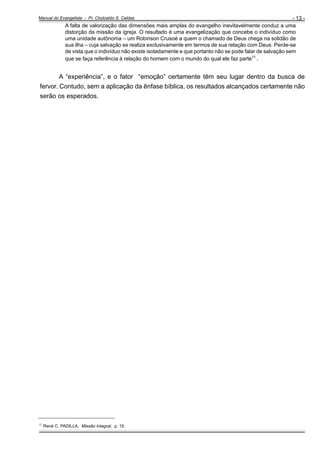 - 13 A falta de valorização das dimensões mais amplas do evangelho inevitavelmente conduz a uma
distorção da missão da igreja. O resultado é uma evangelização que concebe o indivíduo como
uma unidade autônoma – um Robinson Crusoé a quem o chamado de Deus chega na solidão de
sua ilha – cuja salvação se realiza exclusivamente em termos de sua relação com Deus. Perde-se
de vista que o indivíduo não existe isoladamente e que portanto não se pode falar de salvação sem
que se faça referência à relação do homem com o mundo do qual ele faz parte11 .

Manual do Evangelista - Pr. Clodoaldo S. Caldas

A “experiência”, e o fator “emoção” certamente têm seu lugar dentro da busca de
fervor. Contudo, sem a aplicação da ênfase bíblica, os resultados alcançados certamente não
serão os esperados.

_____________________________________
11

René C. PADILLA, Missão Integral, p. 15.

 