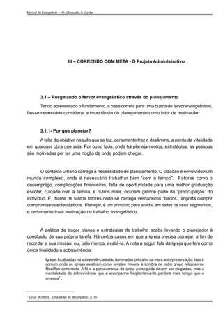 Manual do Evangelista - Pr. Clodoaldo S. Caldas

III – CORRENDO COM META - O Projeto Administrativo

3.1 – Resgatando o fervor evangelístico através do planejamento
Tendo apresentado o fundamento, a base correta para uma busca de fervor evangelístico,
faz-se necessário considerar a importância do planejamento como fator de motivação.

3.1.1- Por que planejar?
A falta de objetivo naquilo que se faz, certamente traz o desânimo, a perda da vitalidade
em qualquer obra que seja. Por outro lado, onde há planejamentos, estratégias, as pessoas
são motivadas por ter uma noção de onde podem chegar.

O contexto urbano carrega a necessidade de planejamento. O cidadão é envolvido num
mundo complexo, onde é necessário trabalhar bem “com o tempo”. Fatores como o
desemprego, complicações financeiras, falta de oportunidade para uma melhor graduação
escolar, cuidado com a família, e outros mais, ocupam grande parte da “preocupação” do
indivíduo. E, diante de tantos fatores onde se carrega verdadeiros “fardos”, importa cumprir
compromissos eclesiásticos. Planejar, é um princípio para a vida, em todos os seus segmentos,
e certamente trará motivação no trabalho evangelístico.

A prática de traçar planos e estratégias de trabalho acaba levando o planejador à
conclusão de sua própria tarefa. Há certos casos em que a igreja precisa planejar, a fim de
recordar a sua missão, ou, pelo menos, avaliá-la. A nota a seguir fala da igreja que tem como
única finalidade a sobrevivência:
Igrejas focalizadas na sobrevivência estão dominadas pelo alvo de mera auto-preservação. Isso é
comum onde as igrejas existiram como simples minoria à sombra de outro grupo religioso ou
filosófico dominante. A fé e a perseverança da igreja perseguida devem ser elogiadas, mas a
mentalidade de sobrevivência que a acompanha freqüentemente perdura mais tempo que a
ameaça1 .
_________________________________
1

Linus MORRIS, Uma Igreja de alto impacto, p. 70.

 