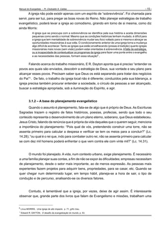 Manual do Evangelista - Pr. Clodoaldo S. Caldas

- 15 -

A igreja não pode existir apenas com um espírito de “sobrevivência”. Foi chamada para
servir, para ser luz, para pregar as boas novas do Reino. Não planejar estratégias de trabalho
evangelístico, poderá levar a igreja ao comodismo, girando em torno de si mesma, como diz
ainda Morris:
A igreja que se preocupa com a sobrevivência se identifica pela sua história e aceita dimensões
pequenas como sendo o normal. Mesmo que as condições históricas tenham mudado, é difícil para
a igreja que tem mentalidade de sobrevivência mudar seu foco voltado para si mesma e abraçar as
oportunidades missionárias à sua volta. O condicionamento anterior de uma igreja torna a mudança
algo difícil de acontecer. Tanto as igrejas que estão envelhecendo (presas à tradição) quanto igrejas
missionárias mais novas (sem visão) podem estar orientadas à sobrevivência. A falta de estratégia,
ou a incapacidade de contextualizar os programas da igreja para fazer uma ponte entre o evangelho
e as necessidades das pessoas, formam essa situação2 .

Falando acerca do trabalho missionário, E R. Dayton aponta que é preciso “entender os
povos aos quais são enviados, descobrir a estratégia de Deus, sua vontade e seu plano para
alcançar esses povos. Precisam saber que Deus os está separando para tratar dos negócios
do Pai”3 . De fato, o trabalho da igreja local não é diferente; conduzidos pela sua liderança, a
igreja precisa também procurar entender a sociedade, o círculo de pessoas a ser alcançado,
buscar a estratégia apropriada, sob a iluminação do Espírito, e agir.

3.1.2 – A base do planejamento evangelístico
Quando o assunto é planejamento, fala-se de algo que é próprio de Deus. As Escrituras
Sagradas trazem o registro de fatos históricos, poesias, profecias, sendo que todo o seu
conteúdo representa o desenvolvimento de um plano eterno, soberano, que Deus estabeleceu.
Jesus Cristo, falando da renúncia que é própria da vida daqueles que o querem seguir, menciona
a importância do planejamento: “Pois qual de vós, pretendendo construir uma torre, não se
assenta primeiro para calcular a despesa e verificar se tem os meios para a concluir?” (Lc.
14.28); “ou qual é o rei que, indo para combater outro rei, não se assenta primeiro para calcular
se com dez mil homens poderá enfrentar o que vem contra ele com vinte mil?” (Lc. 14.31).

O mundo foi planejado. A vida, num contexto urbano, exige planejamento. É necessário
a uma família planejar suas contas, a fim de não se expor às dificuldades; empresas necessitam
de planejamento, desde o setor mais importante, ao de menos expressão. As pessoas mais
experientes fazem projetos para adquirir bens, propriedades, para se casar, etc. Quando se
quer chegar num determinado lugar, em tempo hábil, planeja-se a hora de sair, o tipo de
condução e de percurso, analisando-se os diversos fatores.

Contudo, é lamentável que a igreja, por vezes, deixe de agir assim. É interessante
observar que, grande parte dos livros que falam de Evangelismo e missões, trabalham uma
_________________________________
2
3

Linus MORRIS, Uma Igreja de alto impacto, p. 71, grifo meu.
Edward R. DAYTON, O desafio da evangelização do mundo, p. 53.

 