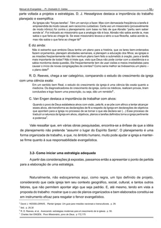 Manual do Evangelista - Pr. Clodoaldo S. Caldas

- 16 -

parte voltada a projetos e estratégias. D. J. Hesselgrave destaca a importância do trabalho
planejado e exemplifica:
As Igrejas são “forças-tarefas”. Têm um serviço a fazer. Mas com demasiada freqüência a tarefa é
empreendida de modo casual, sem raciocínio cuidadoso. Certa vez um missionário (provavelmente
de modo irônico) foi contra o planejamento com base no fato de que Abraão “partiu sem saber
aonde ia”. Foi indicado ao missionário que a analogia não é boa. Abraão não sabia aonde ia, mas
sabia o que faria ao chegar lá. Se esse missionário levava a sério a sua filosofia, sabia aonde ia,
mas não sabia o que faria ao chegar lá!4

E diz ainda:
Não é estranho que embora Deus tenha um plano para a história, que os lares bem-ordenados
fazem orçamentos, planejam atividades semanais, e planejam a educação dos filhos; as igrejas e
as missões freqüentemente não têm nenhum plano bem feito e submetido à oração, para a tarefa
mais importante de todas? Não é triste que, visto que Deus não pode contar com a obediência e a
sábia mordomia desta questão, Ele freqüentemente tem de usar cisões e meios imediatistas para
causar o início de novas congregações de crentes? Como seria melhor se tivéssemos um plano –
o plano dele!5

R. D. Reeves, chega a ser categórico, comparando o estudo do crescimento da igreja
com uma ciência exata:
Em um sentido bem Real, o estudo do crescimento da igreja é uma ciência tão exata quanto a
medicina. Os diagnosticadores do crescimento da igreja, como os médicos, realizam provas, tiram
conclusões e logo fazem uma prescrição, ou seja, dão um remédio6 .

C. Van Engen destaca a importância de trabalhar com alvos:
Quando o povo de Deus estabelece alvos com visão, pela fé, e se põe com afinco a tentar alcançar
esses alvos, ele transforma as declarações de fé a respeito da Igreja em declarações de objetivos
que apontam para a Igreja no processo de se tornar o que ela declara ser (...) Esse processo de
traduzir a natureza da Igreja em alvos, objetivos, planos e tarefas definidos torna a igreja pertinente
e poderosa7.

Vale ressaltar que, em várias obras pesquisadas, encontra-se a ênfase de que a idéia
de planejamento não pretende “assumir o lugar do Espírito Santo”. O planejamento é uma
forma organizada de trabalho, e que, no âmbito humano, muito pode ajudar a igreja a manterse firme quanto à sua responsabilidade evangelística.

3.2- Como iniciar uma estratégia adequada
A partir das considerações já expostas, passamos então a apresentar o ponto de partida
para a elaboração de uma estratégia.

Naturalmente, não esboçaremos aqui, como regra, um tipo definido de projeto,
considerando que cada igreja tem seu contexto geográfico, social, cultural, e tantos outros
fatores, que não permitem apontar algo que seja padrão. E, até mesmo, tendo em vista a
proposta do trabalho: mostrar que o uso de planos organizados e bem elaborados constitui-se
em instrumento eficaz para resgatar o fervor evangelístico.
_____________________________
4

David J. HESSELGRAVE, Plantar Igrejas: Um guia para missões nacionais e transculturais, p. 29.

5

ibid, p. 29,30

6

R. D. Reeves, et al, Avanzando: estrategias modernas para el crescimento de la iglesia, p. 50.
Charles Van ENGEN, Povo Missionário, povo de Deus, p 172,175

7

 