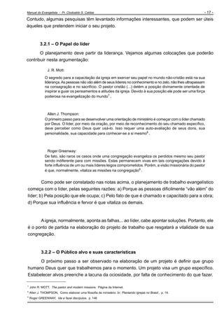 Manual do Evangelista - Pr. Clodoaldo S. Caldas

- 17 -

Contudo, algumas pesquisas têm levantado informações interessantes, que podem ser úteis
àqueles que pretendem iniciar o seu projeto.

3.2.1 – O Papel do líder
O planejamento deve partir da liderança. Vejamos algumas colocações que poderão
contribuir nesta argumentação:
J. R. Mott:
O segredo para a capacitação da igreja em exercer seu papel no mundo não-cristão está na sua
liderança. As pessoas não vão além de seus líderes no conhecimento e no zelo, não lhes ultrapassam
na consagração e no sacrifício. O pastor cristão (...) detém a posição divinamente orientada de
inspirar e guiar os pensamentos e atitudes da igreja. Devido à sua posição ele pode ser uma força
poderosa na evangelização do mundo7 .

Allen J. Thompson:
O primeiro passo para se desenvolver uma orientação de ministério é começar com o líder chamado
por Deus. O líder, por meio da oração, por meio de reconhecimento do seu chamado específico,
deve perceber como Deus quer usá-lo. Isso requer uma auto-avaliação de seus dons, sua
personalidade, sua capacidade para conhecer-se a si mesmo8 .

Roger Greenway:
De fato, são raros os casos onde uma congregação evangeliza os perdidos mesmo seu pastor
sendo indiferente para com missões. Estas permanecem vivas em tais congregações devido à
forte influência de um ou mais líderes leigos comprometidos. Porém, a visão missionária do pastor
é que, normalmente, vitaliza as missões na congregação9 .

Como pode ser constatado nas notas acima, o planejamento de trabalho evangelístico
começa com o líder, pelas seguintes razões: a) Porque as pessoas dificilmente “vão além” do
líder; b) Pela posição que ele ocupa; c) Pelo fato de que é chamado e capacitado para a obra;
d) Porque sua influência e fervor é que vitaliza os demais.

A igreja, normalmente, aponta as falhas... ao líder, cabe apontar soluções. Portanto, ele
é o ponto de partida na elaboração do projeto de trabalho que resgatará a vitalidade de sua
congregação.

3.2.2 – O Público alvo e suas características
O próximo passo a ser observado na elaboração de um projeto é definir que grupo
humano Deus quer que trabalhemos para o momento. Um projeto visa um grupo específico.
Estabelecer alvos preenche a lacuna da ociosidade, por falta de conhecimento do que fazer.
___________________________
7

John R. MOTT, The pastor and modern missions. Página da Internet.

8

Allen J. THOMPSON, Como elaborar uma filosofia de ministério. In: Plantando Igrejas no Brasil:, p. 14.

9

Roger GREENWAY, Ide e fazei discípulos, p. 146

 