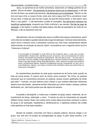Manual do Evangelista - Pr. Clodoaldo S. Caldas

- 19 -

Jesus, ao aproximar-se da mulher samaritana, desenvolve um diálogo partindo de um
pedido: “Dá-me de beber”. Ela apresenta as barreiras raciais que os distanciavam, e ele fala
do dom de Deus, que quebra tais barreiras. Ela demonstra sua incredulidade: “Senhor, tu não
tens com que a tirar, e o poço é fundo; onde, pois, tens a água viva? És tu, porventura, maior
do que Jacó, o nosso pai, que nos deu o poço, do qual ele mesmo bebeu, e, bem assim, seus
filhos, e seu gado?” - e ele demonstra o poder do evangelho. Ela demonstra interesse nos
benefícios apresentados, enquanto que Cristo confronta o seu pecado. Ela fala de lugar de
adoração, e ele explica o sentido real desta prática. Ela fala da expectativa da vinda de um
Messias, e ele se apresenta como tal.

Naturalmente, não era novidade para Jesus o conflito entre judeus e samaritanos, assim
como não era novidade a questão relacionada a lugar de adoração. Conhecer estes elementos,
assim como a maneira como a samaritana conduzia sua vida moral, representaram fatores
determinantes na condução do assunto. Assim, concordamos com o seguinte trecho do livro
“Costumes e Culturas”:
A comunicação do Evangelho é muito difícil se não imitarmos Jesus, o qual, para se fazer
compreendido e mostrar amor, identificou-se com os homens, não só encarnando-se em forma
humana, mas também encarnando-se culturalmente. “Ele veio para os seus...” Os seus eram o
povo judeu. Por isso, ele falou a língua daquele povo, vestiu-se conforme os costumes da época,
comeu o que eles comiam, dormiu onde eles dormiam - enfim, Jesus foi um judeu como todos os
outros, humanamente falando. Devemos humildemente procurar compreender um povo com o
qual trabalhamos, falando a sua língua e evitando todo escândalo cultural que possa fechar as
portas para o Evangelho13.

As características peculiares de cada grupo acentuam-se de forma maior quando se
trata de outros países. O mesmo autor do trecho acima comenta: “Na China, as pessoas
pensavam que os missionários louvavam as cadeiras, porque oravam ajoelhados de frente
para elas”14. Contudo, um país extenso como o Brasil, e que recebera diferentes influências
desde a sua colonização, apresenta também distinções que variam desde o sotaque, práticas
alimentares, etc., até outros pontos que são dignos de estudos.

A questão é abrangente, e mostra que o trabalho da igreja carece, realmente, de um
investimento de tempo, dedicação, e amor. O estudo da vida de missionários do passado
(William Carey, Hudson Taylor, etc) mostra como muitos deles procuraram conhecer a cultura
do grupo a ser alcançado, respeitando-a, identificando-se, e rejeitando práticas não cristãs
(vide apêndice ao final deste trabalho).

Através de orações, comunhão com Deus e estudos práticos, deve-se chegar a um
grupo, que será alvo do projeto de evangelização da igreja. A partir desta escolha, e do
_________________________________________________

13
14

Bárbara BURNS et al, Costumes e Culturas, p. 5
ibid, p. 4

 